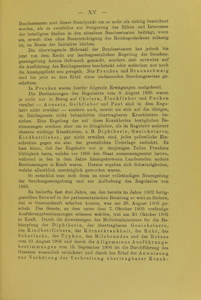 Bundesstaaten muß dieser Standpunkt um so mehr als richtig bezeichnet werden, als es zweifellos zur Steigerung des Eifers und Interesses der beteiligten Stellen in den einzelnen Bundesstaaten beiträgt, wenn sie, soweit dies ohne Beeinträchtigung des Reichsgedankens zulässig ist, im Besitz der Initiative bleiben. Die überwiegende Mehrzahl der Bundesstaaten hat jedoch bis jetzt von dem Recht zur landesgesetzlichen Regelung der Seuchen- gesetzgebung keinen Gebrauch gemacht, sondern sich entweder auf die Ausführung des Reichsgesetzes beschränkt oder außerdem nur noch die Anzeigepflicht neu geregelt. Nur Preußen und Braunschweig sind bis jetzt zu dem Erlaß eines umfassenden Seuchengesetzes ge- schritten. In Preußen waren hierfür folgende Erwägungen maßgebend. Die Bestimmungen des Regulativs vom 8. August 1835 waren ja nicht nur in Bezug auf Cholera, Eleckfieber und Pocken veraltet — Aussatz, Gelbfieber und Pest sind in dem Regu- lativ nicht erwähnt — sondern auch, soweit sie sich auf die übrigen, im Reichsgesetz nicht behandelten übertragbaren Krankheiten be- ziehen. Eine Regelung der auf diese Krankheiten bezüglichen Be- stimmungen erschien aber um so dringlicher, als im Regulativ mehrere überaus wichtige Krankheiten, z. B. Diphtherie, Genickstarre, Kindbettfieber, gar nicht erwähnt sind, jedes polizeiliche Ein- schreiten gegen sie also der gesetzlichen Unterlage entbehrt. Es kam hinzu, daß das Regulativ nur in denjenigen Teilen Preußens Gültigkeit hatte, welche vor 1866 den Staat zusammengesetzt hatten, während in den in dem Jahre hinzugetretenen Landesteilen andere Bestimmungen in Kraft waren. Daraus ergaben sich Schwierigkeiten, welche allmählich unerträglich geworden waren. So entschloß man sich denn zu einer vollständigen Neuregelung der Seuchengesetzgebung und zur Aufhebung des Regulativs von 1835. Es bedurfte fast drei Jahre, um den bereits im Jahre 1902 fertig- gestellten Entwurf in der parlamentarischen Beratung so weit zu fördern, daß er Gesetzeskraft erhalten konnte, was am 28. August 1905 ge- schah. Das Gesetz, zu dem unter dem 7. Oktober 1905 vorläufige Ausführungsbestimmungen erlassen würden, trat am 20. Oktober 1905 in Kraft. Durch die Anweisungen des Medizinalministers für die Be- kämpfung der Diphtherie, der übertragbaren Genickstarre, des Kindbettfiebers, der Körnerkrankheit, der Ruhr, des Scharlachs, des Typhus, des Milzbrandes und des Rotzes vom 10. August 1906 und durch die Allgemeinen Ausführungs- bestimmungen vom 15. September 1906 ist die Durchführung des Gesetzes wesentlich erleichtert und durch den Erlaß der Anweisung zur Verhütung der Verbreitung übertragbarer Krank-