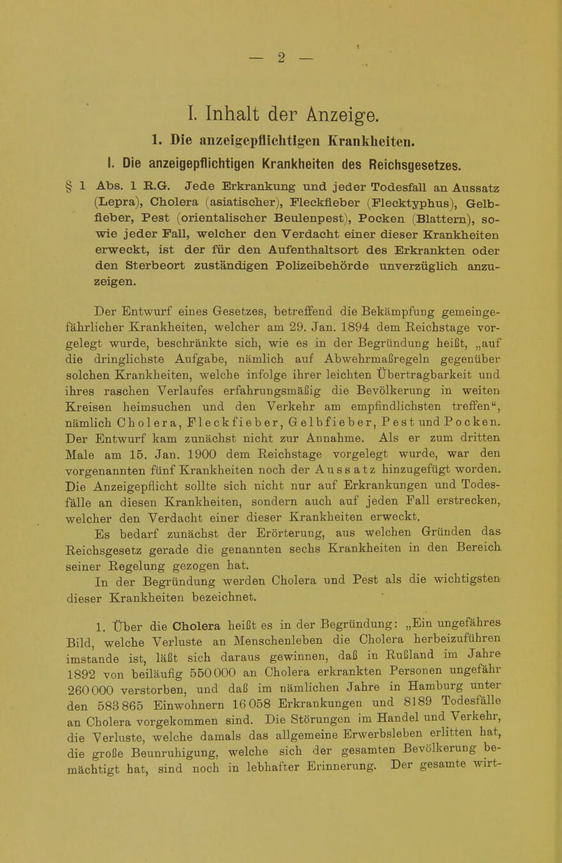 t — 2 — L Inhalt der Anzeige. 1. Die anzeigepflichtigen Kranklieiten. I. Die anzeigepflichtigen Krankheiten des Reichsgesetzes. § 1 Abs. 1 R.G. Jede Erkrankung und jeder Todesfall an Aussatz (Lepra), Cholera (asiatischer), Fleckfieber (Flecktyphus), Gelb- fieber, Pest (orientalischer Beulenpest), Pocken (Blattern), so- wie jeder Fall, welcher den Verdacht einer dieser Krankheiten erweckt, ist der für den Aufenthaltsort des Erkrankten oder den Sterbeort zuständigen Polizeibehörde unverzüghch anzu- zeigen. Der Entwurf eines Gesetzes, betreffend die Bekämpfung gemeinge- fälirlieher Kranklieiten, welcher am 29. Jan. 1894 dem Reichstage vor- gelegt wurde, beschränkte sich, wie es in der Begründung heißt, „auf die dringlichste Aufgabe, nämlich auf Abwehrmaßregeln gegenüber solchen Krankheiten, welche infolge ihrer leichten Übertragbarkeit und ihres raschen Verlaufes erfahrungsmäßig die Bevölkerung in weiten Kreisen heimsuchen und den Verkehr am empfindlichsten treffen, nämlich Cholera, Fleckfieber, Gelbfieber, Pest und Pocken. Der Entwurf kam zunächst nicht zur Annahme. Als er zum dritten Male am 15. Jan. 1900 dem Reichstage vorgelegt wurde, war den vorgenannten fünf Krankheiten noch der Aussatz hinzugefügt worden. Die Anzeigepflicht sollte sich nicht nur auf Erkrankungen und Todes- fälle an diesen Krankheiten, sondern auch auf jeden Fall erstrecken, welcher den Verdacht einer dieser Krankheiten erweckt. Es bedarf zunächst der Erörterung, aus welchen Gründen das Reichsgesetz gerade die genannten sechs Krankheiten in den Bereich seiner Pi,egelung gezogen hat. In der Begründung werden Cholera und Pest als die wichtigsten dieser Krankheiten bezeichnet. 1. Über die Cholera heißt es in der Begründung: „Ein ungefähres Bild, welche Verluste an Menschenleben die Cholera herbeizuführen imstande ist, läßt sich daraus gewinnen, daß in Rußland im Jahre 1892 von beiläufig 550000 an Cholera erkrankten Personen ungefähr 260000 verstorben, und daß im nämlichen Jahre in Hamburg unter den 583 865 Einwohnern 16 058 Erkrankungen und 8189 Todesfälle an Cholera vorgekommen sind. Die Störungen im Handel und Verkehr, die Verluste, welche damals das allgemeine Erwerbsleben erlitten hat, die große Beunruhigung, welche sich der gesamten Bevölkerung be- mächtigt hat, sind noch in lebhafter Erinnerung. Der gesamte wu-t-