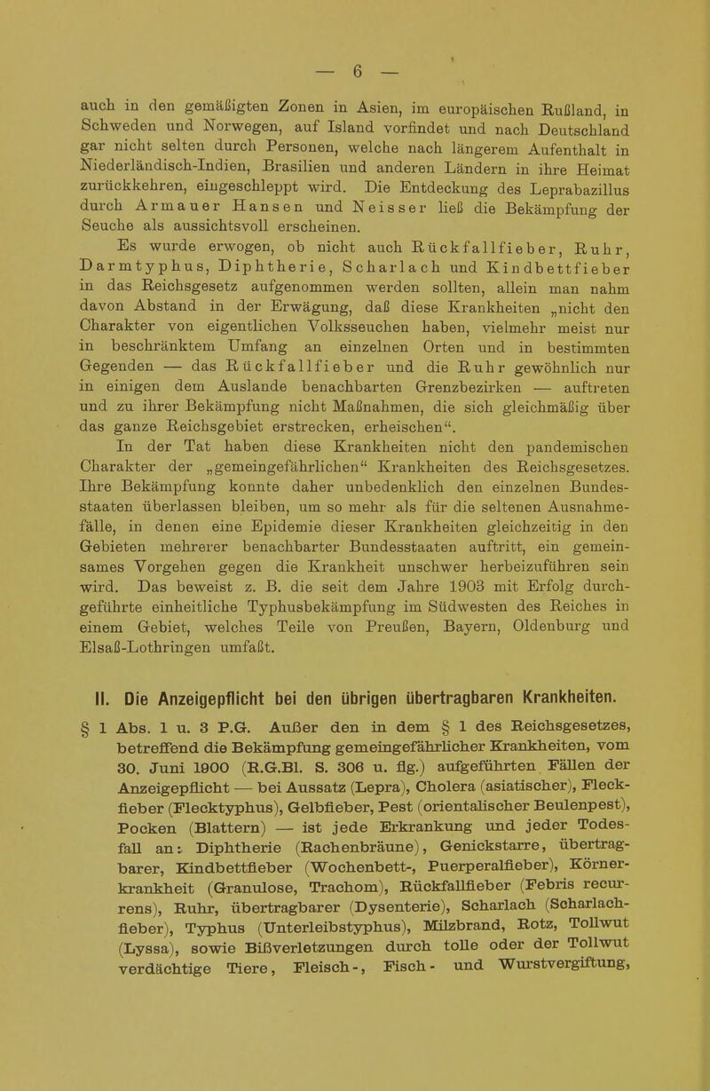 auch in den gemäßigten Zonen in Asien, im europäischen Rußland, in Schweden und Norwegen, auf Island vorfindet und nach Deutschland gar nicht selten durch Personen, welche nach längerem Aufenthalt in Niederländisch-Indien, Brasilien und anderen Ländern in ihre Heimat zurückkehren, eingeschleppt wird. Die Entdeckung des Leprabazillus durch Armauer Hansen und Neisser ließ die Bekämpfung der Seuche als aussichtsvoll erscheinen. Es wurde erwogen, ob nicht auch Rückfallfieber, Ruhr, Darmtyphus, Diphtherie, Scharlach und Kindbettfieber in das Reichsgesetz aufgenommen werden sollten, allein man nahm davon Abstand in der Erwägung, daß diese Krankheiten „nicht den Charakter von eigentlichen Volksseuchen haben, vielmehr meist nur in beschränktem Umfang an einzelnen Orten und in bestimmten Gegenden — das Rückfallfieber und die Ruhr gewöhnlich nur in einigen dem Auslande benachbarten Grenzbezirken — auftreten und zu ihrer Bekämpfung nicht Maßnahmen, die sich gleichmäßig über das ganze Reichsgebiet erstrecken, erheischen. In der Tat haben diese Krankheiten nicht den pandemischen Charakter der „gemeingefährlichen Krankheiten des Reichsgesetzes. Ihre Bekämpfung konnte daher unbedenklich den einzelnen Bundes- staaten überlassen bleiben, um so mehr als für die seltenen Ausnahme- fälle, in denen eine Epidemie dieser Krankheiten gleichzeitig in den Gebieten mehrerer benachbarter Bundesstaaten auftritt, ein gemein- sames Vorgehen gegen die Krankheit unschwer herbeizuführen sein wird. Das beweist z. B. die seit dem Jahre 1903 mit Erfolg durch- geführte einheitliche Typhusbekämpfung im Südwesten des Reiches in einem Gebiet, welches Teile von Preußen, Bayern, Oldenburg und Elsaß-Lothringen umfaßt. II. Die Anzeigepflicht bei den übrigen übertragbaren Krankheiten. § 1 Abs. 1 u. 3 P.G. Außer den in dem § 1 des Reichsgesetzes, betreffend die Bekämpfung gemeingefährlicher Krankheiten, vom 30. Juni 1900 (E.G.Bl. S. 306 u, flg.) aufgeführten FäUen der Anzeigepflicht — bei Aussatz (Lepra), Cholera (asiatischer), Fleek- fieber (Flecktyphus), Gelbfieber, Pest (orientalischer Beulenpest), Pocken (Blattern) — ist jede Erkrankung und jeder Todes- fall an: Diphtherie (Raehenbräune), Genickstarre, übertrag- barer, Kindbettfleber (Wochenbett-, Puerperalfieber), Körner- krankheit (Granulöse, Trachom), Rückfallfieber (Febris recur- rens), Ruhr, übertragbarer (Dysenterie), Scharlach (Soharlach- fieber), Typhus (Unterleibstyphus), Milzbrand, Rotz, Tollwut (Lyssa), sowie Bißverletzungen diurch toUe oder der Tollwut verdächtige Tiere, Fleisch-, Fisch- und Wm-stvergiftung,