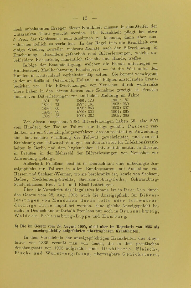 noch unbekannten Erreger dieser Krankheit müssen in dem.Geifer der wutkranken Tiere gesucht werden. Die Krankheit pflegt bei etwa 5 Proz der Gebissenen zum Ausbruch zu kommen, dann aber aus- nahmslos tödlich zu verlaufen. In der Regel tritt die Krankheit erst einige Wochen, zuweilen mehrere Monate nach der Bißverletzung in Erscheinung. Besonders gefährlich sind Bißverletzungen, welche un- bekleidete Körperteile, namentlich Gesicht und Hände, treffen. Infolge der Beaufsichtigung, welcher die Hunde unterliegen — Hundesteuer, Maulkorbzwang, Hundesperre — ist die Wut unter den Hunden in Deutschland verhältnismäßig selten. Sie kommt vorwiegend in den an Rußland, Österreich, Holland und Belgien anstoßenden Grenz- bezirken vor. Die Bißverletzungen von Menschen durch wutkranke Tiere haben in den letzten Jahren eine Zunahme gezeigt. In Preußen kamen von Bißverletzungen zur amtlichen Meldung im Jahre 1891: 78 1896 : 128 1901: 187 1892 : 72 1897 : 161 1902 : 250 1893: 60 1898: 263 1903: 307 1894: 92 1899 : 302 1904: 365 1895 : 66 1900 : 232 1905 : 368 Von diesen insgesamt 2684 Bißverletzungen haben 69, also 2,57 vom Hundert, den Tod an Tollwut zur Folge gehabt. Pasteur ver- danken wir ein Schutzimpfungsverfahren, dessen rechtzeitige Anwendung eine fast sichere Verhütung der Tollwut gewährleistet, und das seit Errichtung von Tollwutabteilungen bei dem Institut für Infektionskrank- heiten in Berlin und dem hygienischen Universitätsinstitut in Breslau in Preußen in der Mehrzahl der Bißverletzungen von Menschen zur Anwendung gelangt. Außerhalb Preußens besteht in Deutschland eine unbedingte An- zeigepflicht für Tollwut in allen Bundesstaaten, mit Ausnahme von Hessen und Sachsen-Weimar, wo sie beschränkt ist, sowie von Sachsen, Baden, Mecklenburg-Strelitz, Sachsen-Coburg-Gotha, Schwarzburg- Sondershausen, Reuß ä. L. und Elsaß-Lothringen. Über die Vorschrift des Regulativs hinaus ist in P r e u ß e n durch das Gesetz vom 28. Aug. 1905 auch die Anzeigepflicht für Bißver- letzungen von Menschen durch tolle oder tollwutver- dächtige Tiere eingeführt worden. Eine gleiche Anzeigepflicht be- steht in Deutschland außerhalb Preußens nur noch in Braun schweig, Waldeck, Schaumburg-Lippe und Hamburg. b) Die im Gesetz vom 28. August 1905, iiiclit alber im Regulativ von 1835 als anzeigepfliclitig aufgefülu-ten übertragbaren Kranklieiten. In dem Verzeichnis der anzeigepflichtigen Krankheiten des Regu- lativs von 1835 vermißt man von denen, die in dem preußischen Seuchengesetz von 1905 aufgezählt sind: Diphtherie, Fleisch-, Fisch- und Wurstvergiftung, übertragbare Genickstarre,