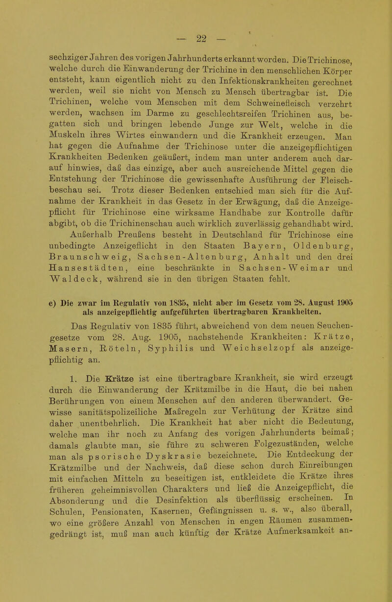 sechziger Jahren des vorigen Jahrhunderts erkannt worden. Die Trichinose, welche durch die Einwanderung der Trichine in den menschlichen Körper entsteht, kann eigentlich nicht zu den Infektionskrankheiten gerechnet werden, weil sie nicht von Mensch zu Mensch übertragbar ist. Die Trichinen, welche vom Menschen mit dem Schweinefleisch verzehrt werden, wachsen im Darme zu geschlechtsreifen Trichinen aus, be- gatten sich und bringen lebende Junge zur Welt, welche in die Muskeln ihres Wirtes einwandern und die Krankheit erzeugen. Man hat gegen die Aufnahme der Trichinose unter die anzeigepflichtigen Krankheiten Bedenken geäußert, indem man unter anderem auch dar- auf hinwies, daß das einzige, aber auch ausreichende Mittel gegen die Entstehung der Trichinose die gewissenhafte Ausführung der Fleisch- beschau sei. Trotz dieser Bedenken entschied man sich für die Auf- nahme der Krankheit in das Gesetz in der Erwägung, daß die Anzeige- pflicht für Trichinose eine wirksame Handhabe zur Kontrolle dafür abgibt, ob die Trichinenschau auch wirklich zuverlässig gehandhabt wird. Außerhalb Preußens besteht in Deutschland für Trichinose eine unbedingte Anzeigeflicht in den Staaten Bayern, Oldenburg, Braunschweig, Sachsen-Altenburg, Anhalt und den di-ei Hansestädten, eine beschränkte in S achsen- W eim ar und Wal deck, während sie in den übrigen Staaten fehlt. c) Die zwar im Regulativ vou 1835, nicht aber im Gesetz vom 28. August 1905 als anzeigepflichtig aufgeführten übertragbaren Krankbeiten. Das Regulativ von 1835 führt, abweichend von dem neuen Seuchen- gesetze vom 28. Aug. 1905, nachstehende Krankheiten: Krätze, Masern, Röteln, Syphilis und Weichselzopf als anzeige- pflichtig an. 1. Die Krätze ist eine übertragbare Krankheit, sie wird erzeugt durch die Einwanderung der Krätzmilbe in die Haut, die bei nahen Berührungen von einem Menschen auf den anderen überwandert. Ge- wisse sanitätspolizeiliche Maßregeln zur Verhütung der Krätze sind daher unentbehrlich. Die Krankheit hat aber nicht die Bedeutung, welche man ihr noch zu Anfang des vorigen Jahrhunderts beimaß; damals glaubte man, sie führe zu schweren Folgezuständen, welche man als psorische Dyskrasie bezeichnete. Die Entdeckung der Krätzmilbe und der Nachweis, daß diese schon durch Einreibungen mit einfachen Mitteln zu beseitigen ist, entkleidete die Krätze ihres früheren geheimnisvollen Charakters und ließ die Anzeigepflicht, die Absonderung und die Desinfektion als überflüssig erscheinen. In Schulen, Pensionaten, Kasernen, Gefängnissen u. s. w., also überall, wo eine größere Anzahl von Menschen in engen Räumen zusammen- gedrängt ist, muß man auch künftig der Krätze Aufmerksamkeit an-