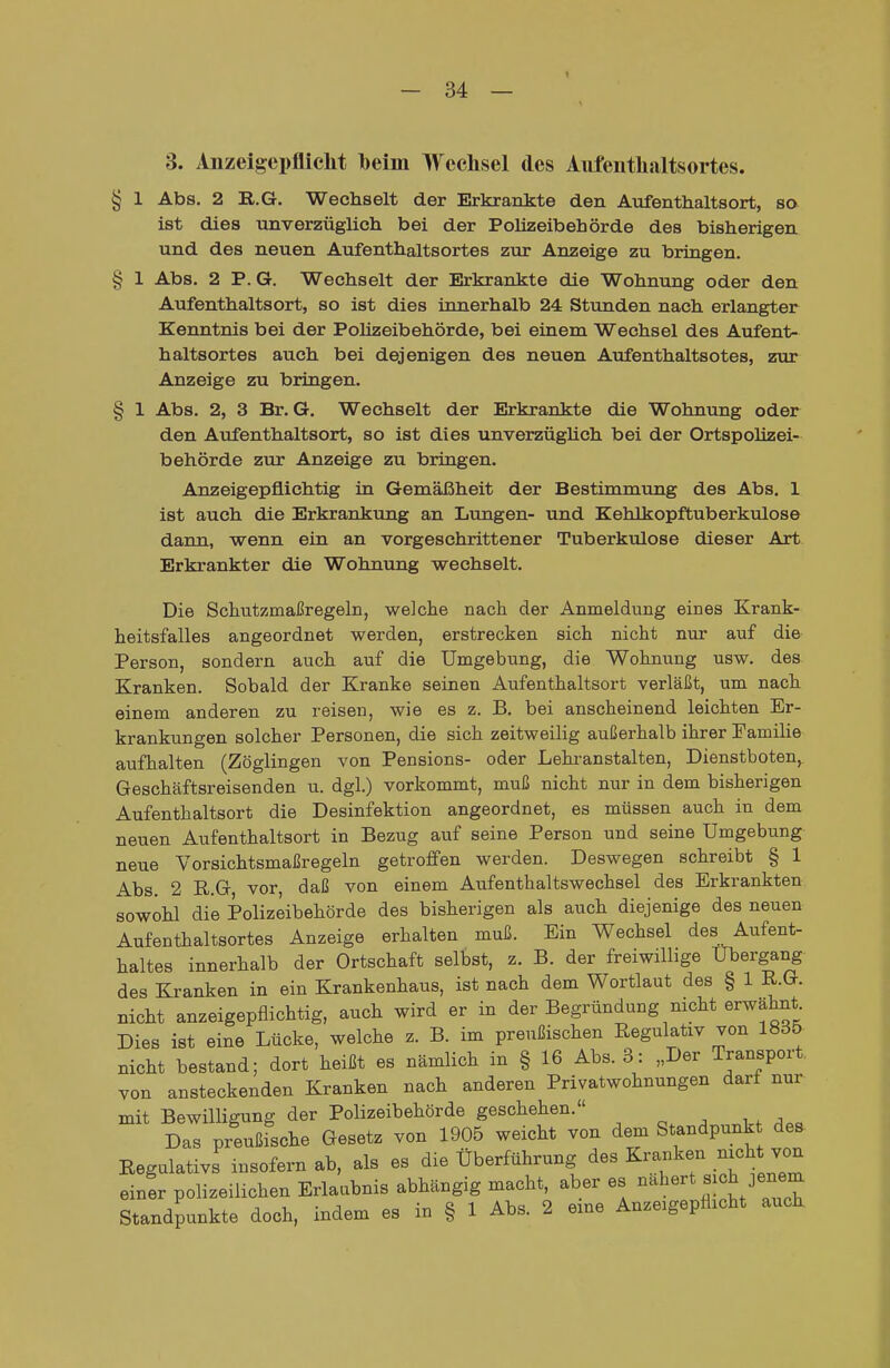 3. Anzeigepflicht beim Wechsel des Aufenthaltsortes. § 1 Abs. 2 R.G. Wechselt der Erkrankte den Aufenthaltsort, so ist dies unverzüglich bei der Polizeibehörde des bisherigen und des neuen Aufenthaltsortes zur Anzeige zu bringen. § 1 Abs. 2 P. G. Wechselt der Erkrankte die Wohnung oder den Aufenthaltsort, so ist dies innerhalb 24 Stunden nach erlangter Kenntnis bei der Polizeibehörde, bei einem Wechsel des Aufent- haltsortes auch bei dejenigen des neuen Aufenthaltsotes, zur Anzeige zu bringen. § 1 Abs. 2, 3 Br. G. Wechselt der Erkrankte die Wohnung oder den Aufenthaltsort, so ist dies unverzüghch bei der Ortspolizei- behörde zur Anzeige zu bringen. Anzeigepflichtig in Gemäßheit der Bestimmung des Abs. 1 ist auch die Erkrankung an Lungen- und Kehlkopftuberkulose dann, wenn ein an vorgeschrittener Tuberkulose dieser Art Erkrankter die Wohnung wechselt. Die Schutzmaßregeln, welche nach der Anmeldung eines Krank- heitsfalles angeordnet werden, erstrecken sich nicht nur auf die Person, sondern auch auf die Umgebung, die Wohnung usw. des. Kranken. Sobald der Kranke seinen Aufenthaltsort verläßt, um nach einem anderen zu reisen, wie es z. B. bei anscheinend leichten Er- krankungen solcher Personen, die sich zeitweilig außerhalb ihrer Familie aufhalten (Zöglingen von Pensions- oder Lehi-anstalten, Dienstboten,. Geschäftsreisenden u. dgl.) vorkommt, muß nicht nur in dem bisherigen Aufenthaltsort die Desinfektion angeordnet, es müssen auch in dem neuen Aufenthaltsort in Bezug auf seine Person und seine Umgebung neue Vorsichtsmaßregeln getroffen werden. Deswegen schreibt § 1 Abs. 2 R.G vor, daß von einem Aufenthaltswechsel des Erkrankten sowohl die Polizeibehörde des bisherigen als auch diejenige des neuen Aufenthaltsortes Anzeige erhalten muß. Ein Wechsel des Aufent- haltes innerhalb der Ortschaft selbst, z. B. der freiwillige Übergang des Kranken in ein Krankenhaus, ist nach dem Wortlaut des § 1 R.G. nicht anzeigepflichtig, auch wird er in der Begründung nicht erwähnt Dies ist eine Lücke, welche z. B. im preußischen Regulativ von 18d5 nicht bestand; dort heißt es nämlich in § 16 Abs. 3: „Der Transport von ansteckenden Kranken nach anderen Privatwohnungen darf nur mit Bewilligung der Polizeibehörde geschehen. Das preußische Gesetz von 1905 weicht von dem Standpunk des Regulativs insofern ab, als es die Überführung des Kranken nicht von einer polizeilichen Erlaubnis abhängig macht, aber es -^e^^- ^ ^^^^ Standpunkte doch, indem es in § 1 Abs. 2 eine Anzeigepflicht auch