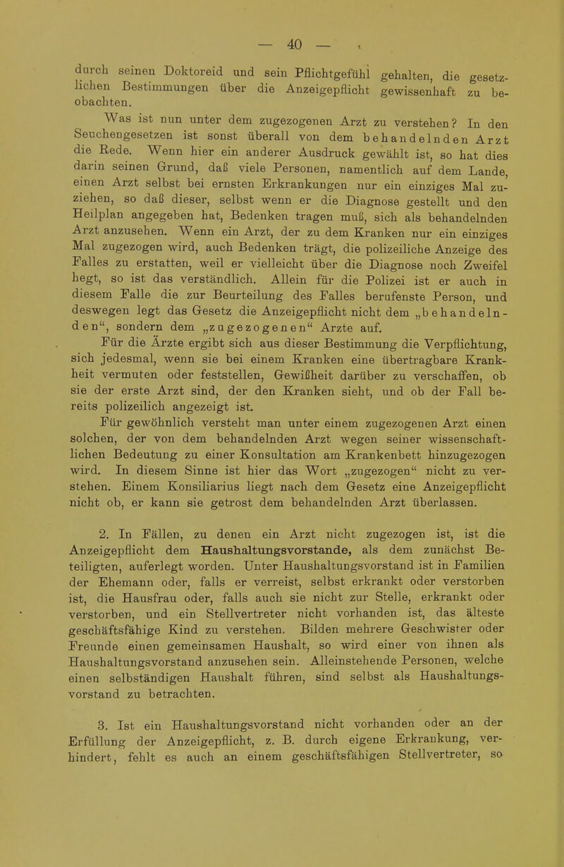 durch seinen Doktoreid und sein Pflichtgefühi gehalten, die gesetz- lichen Bestimmungen über die Anzeigepflicht gewissenhaft zu be- obachten. Was ist nun unter dem zugezogenen Arzt zu verstehen? In den Seuchengesetzen ist sonst überall von dem behandelnden Arzt die Rede. Wenn hier ein anderer Ausdruck gewählt ist, so hat dies darin seinen Grund, daß viele Personen, namentlich auf dem Lande, einen Arzt selbst bei ernsten Erkrankungen nur ein einziges Mal zu- ziehen, so daß dieser, selbst wenn er die Diagnose gestellt und den Heilplan angegeben hat. Bedenken tragen muß, sich als behandelnden Arzt anzusehen. Wenn ein Arzt, der zu dem Kranken nur ein einziges Mal zugezogen wird, auch Bedenken trägt, die polizeiliche Anzeige des Falles zu erstatten, weil er vielleicht über die Diagnose noch Zweifel hegt, so ist das verständlich. Allein für die Polizei ist er auch in diesem Talle die zur Beurteilung des Falles berufenste Person, und deswegen legt das Gesetz die Anzeigepfiicht nicht dem „behandeln- den, sondern dem „zugezogenen Arzte auf. Für die Ärzte ergibt sich aus dieser Bestimmung die Verpflichtung, sich jedesmal, wenn sie bei einem Kranken eine übertragbare Krank- heit vermuten oder feststellen, Gewißheit darüber zu verschaffen, ob sie der erste Arzt sind, der den Kranken sieht, und ob der Fall be- reits polizeilich angezeigt ist. Für gewöhnlich versteht man unter einem zugezogenen Arzt einen solchen, der von dem behandelnden Arzt wegen seiner wissenschaft- lichen Bedeutung zu einer Konsultation am Krankenbett hinzugezogen wird. In diesem Sinne ist hier das Wort „zugezogen nicht zu ver- stehen. Einem Konsiliarius liegt nach dem Gesetz eine Anzeigepflicht nicht ob, er kann sie getrost dem behandelnden Arzt überlassen. 2. In Fällen, zu denen ein Arzt nicht zugezogen ist, ist die Anzeigepflicht dem Haushaltungsvorstande, als dem zunächst Be- teiligten, auferlegt worden. Unter Haushaltungsvorstand ist in Familien der Ehemann oder, falls er verreist, selbst erkrankt oder verstorben ist, die Hausfrau oder, falls auch sie nicht zur Stelle, erkrankt oder verstorben, und ein Stellvertreter nicht vorhanden ist, das älteste geschäftsfähige Kind zu verstehen. Bilden mehrere Geschwister oder Freunde einen gemeinsamen Haushalt, so wird einer von ihnen als Haushaltungsvorstand anzusehen sein. Alleinstehende Personen, welche einen selbständigen Haushalt führen, sind selbst als Haushaltungs- vorstand zu betrachten. 3. Ist ein Haushaltungsvorstand nicht vorhanden oder an der Erfüllung der Anzeigepflicht, z. B. durch eigene Erkrankung, ver- hindert, fehlt es auch an einem geschäftsfähigen Stellvertreter, so