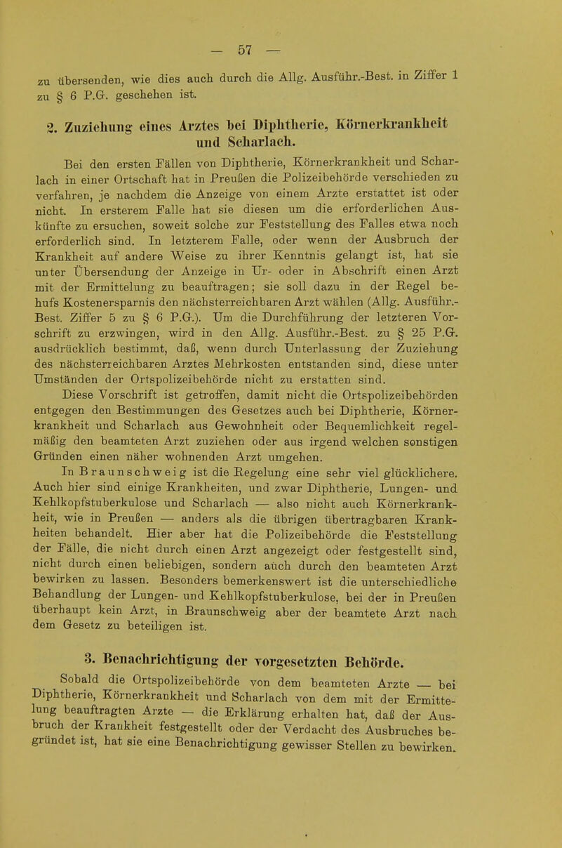 zu übersenden, wie dies auch durch die Allg. Ausführ.-Best. in Ziffer 1 zu § 6 P.G. geschehen ist. 3. Ziizieliuiig eines Arztes bei Diphtherie, Körnerkrankheit und Scharlach. Bei den ersten Fällen von Diphtherie, Körnerkrankheit und Schar- lach in einer Ortschaft hat in Preußen die Polizeibehörde verschieden zu verfahren, je nachdem die Anzeige von einem Arzte erstattet ist oder nicht. In ersterem Falle hat sie diesen um die erforderlichen Aus- künfte zu ersuchen, soweit solche zur Feststellung des Falles etwa noch erforderlich sind. In letzterem Falle, oder wenn der Ausbruch der Krankheit auf andere Weise zu ihrer Kenntnis gelangt ist, hat sie unter Übersendung der Anzeige in Ur- oder in Abschrift einen Arzt mit der Ermittelung zu beauftragen; sie soll dazu in der Regel be- hufs Kostenersparnis den nächsterreichbaren Arzt wählen (Allg. Ausführ.- Best. Ziffer 5 zu § 6 P.G.). Um die Durchführung der letzteren Vor- schrift zu erzwingen, wird in den Allg. Ausführ.-Best. zu § 25 P.G. ausdrücklich bestimmt, daß, wenn durch Unterlassung der Zuziehung des nächsterreichbaren Arztes Mehrkosten entstanden sind, diese unter Umständen der Ortspolizeibehörde nicht zu erstatten sind. Diese Vorschrift ist getroffen, damit nicht die Ortspolizeibehörden entgegen den Bestimmungen des Gesetzes auch bei Diphtherie, Körner- krankheit und Scharlach aus Gewohnheit oder Bequemlichkeit regel- mäßig den beamteten Arzt zuziehen oder aus irgend welchen sonstigen Gründen einen näher wohnenden Arzt umgehen. In Braunschweig ist die Regelung eine sehr viel glücklichere. Auch hier sind einige Krankheiten, und zwar Diphtherie, Lungen- und Kehlkopfstuberkulose und Scharlach — also nicht auch Körnerkrank- heit, wie in Preußen — anders als die übrigen übertragbaren Krank- heiten behandelt. Hier aber hat die Polizeibehörde die Feststellung der Fälle, die nicht durch einen Arzt angezeigt oder festgestellt sind, nicht durch einen beliebigen, sondern auch durch den beamteten Arzt bewirken zu lassen. Besonders bemerkenswert ist die unterschiedliche Behandlung der Lungen- und Kehlkopfstuberkulose, bei der in Preußen überhaupt kein Arzt, in Braunschweig aber der beamtete Arzt nach dem Gesetz zu beteiligen ist. 3. Benachrichtigung der rorgesetzten Behörde. Sobald die Ortspolizeibehörde von dem beamteten Arzte — bei Diphtherie, Körnerkrankheit und Scharlach von dem mit der Ermitte- lung beauftragten Arzte — die Erklärung erhalten hat, daß der Aus- bruch der Krankheit festgestellt oder der Verdacht des Ausbruches be- gründet ist, hat sie eine Benachrichtigung gewisser Stellen zu bewirken.