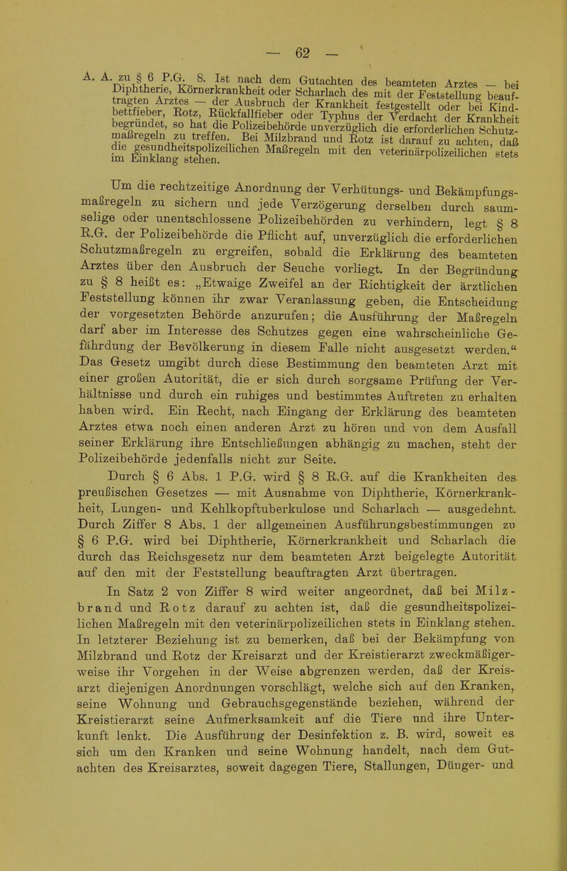 A. A zu § 6 P.a 8. Ist nach dem Gutachten des beamteten Arztes - bei Diphtherie Kornerkrankheit oder Scharlach des mit der FeststeUunR beauf^ K .fr ^^^ Krankheit festgestellt oder bei Kinl bettfieber, Eotz, Eückfallfieber oder Typhus der Verdacht der Krankheit begründet, so hat die Polizeibehörde un/e^züglich die erSerli^hef Sutz- maßregeln zu treffen. Bei Milzbrand und ßotz ist darauf zu achten S ?m ÄSngttThen^'^'^^^^ ^'^ veterinärpofiLiüchen stet Um die rechtzeitige Anordnung der Verhütungs- und Bekämpfungs- maßregeln zu sichern und jede Verzögerung derselben durch saum- selige oder unentschlossene Polizeibehörden zu verhindern, legt § 8 R.G. der Polizeibehörde die Pflicht auf, unverzüglich die erforderlichen Schutzmaßregeln zu ergreifen, sobald die Erklärung des beamteten Arztes über den Ausbruch der Seuche vorliegt. In der Begründung zu § 8 heißt es: „Etwaige Zweifel an der Richtigkeit der ärztlichen Feststellung können ihr zwar Veranlassung geben, die Entscheidung der vorgesetzten Behörde anzurufen; die Ausführung der Maßregeln darf aber im Interesse des Schutzes gegen eine wahrscheinliche Ge- fährdung der Bevölkerung in diesem Falle nicht ausgesetzt werden. Das Gesetz umgibt durch diese Bestimmung den beamteten Arzt mit einer großen Autorität, die er sich durch sorgsame Prüfung der Ver- hältnisse und durch ein ruhiges und bestimmtes Auftreten zu erhalten haben wird. Ein Recht, nach Eingang der Erklärung des beamteten Arztes etwa noch einen anderen Arzt zu hören und von dem Ausfall seiner Erklärung ihre Entschließungen abhängig zu machen, steht der Polizeibehörde jedenfalls nicht zur Seite. Durch § 6 Abs. 1 P.G. wird § 8 R.G. auf die Krankheiten des preußischen Gesetzes — mit Ausnahme von Diphtherie, Körnerkrank- heit, Lungen- und Kehlkopftuberkulose und Scharlach — ausgedehnt. Durch Ziffer 8 Abs. 1 der allgemeinen Ausführungsbestimmungen zu § 6 P.G. wird bei Diphtherie, Körnerkrankheit und Scharlach die durch das Reichsgesetz nur dem beamteten Arzt beigelegte Autorität auf den mit der Feststellung beauftragten Arzt übertragen. In Satz 2 von Ziffer 8 wird weiter angeordnet, daß bei Milz- brand und Rotz darauf zu achten ist, daß die gesundheitspolizei- lichen Maßregeln mit den veterinärpolizeilichen stets in Einklang stehen. In letzterer Beziehung ist zu bemerken, daß bei der Bekämpfung von Milzbrand und Rotz der Kreisarzt und der Kreistierarzt zweckmäßiger- weise ihr Vorgehen in der Weise abgrenzen werden, daß der Kreis- arzt diejenigen Anordnungen vorschlägt, welche sich auf den Kranken,, seine Wohnung und Gebrauchsgegenstände beziehen, während der Kreistierarzt seine Aufmerksamkeit auf die Tiere und ihre Unter- kunft lenkt. Die Ausführung der Desinfektion z. B. wird, soweit ea sich um den Kranken und seine Wohnung handelt, nach dem Gut- achten des Kreisarztes, soweit dagegen Tiere, Stallungen, Dünger- und