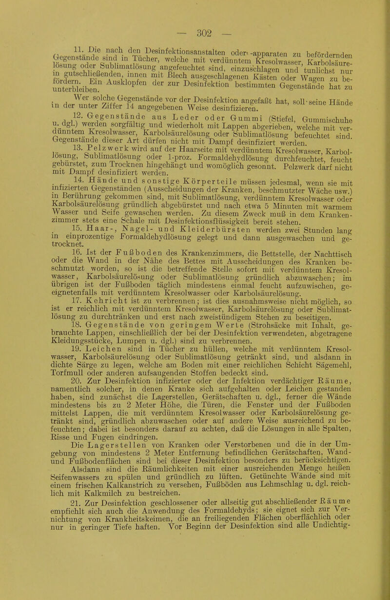 den Desinfektionsanstalten oder.-apparaten zu beförderndpn Gegenstande sind ,n Tücher, welche mit verdünntem feresohvasser KboSure losung oder Sublnnatlösung angefeuchtet sind. einzusbhlagL und tunlicS^^^^^^^ in gutschl.eßenden innen mit iSlech ausgeschlagenen Kästen oder Wagen zu be- intXibS ^'^ Desinfektion^estimmten GegenSd^ hat zu 5n ,,,'^,^';f''^^l^„^ff°stände vOT angefaßt hat, soll-seine Hände in der unter Ziffer 14 angegebenen Weise desinfizieren. „ ^„/f ^1^^^*!?,'^.^ ^^der oder Gummi (Stiefel, Gummischuhe u. dgl.) werden sorgfältig und wiederholt mit Lappen abgerieben/welche mit ver- dünntem Kresolwasser, Karbolsäurelösung oder Bubhmatlösung befeuchtet sind Gegenstande dieser Art dürfen nicht mit Dampf desinfiziert werden I •• c? f ^.^ ^ ^^^^ Haarseite mit verdünntem Kresolwasser, Karbol- Josung bublimatlösung oder l-proz. Formaldehydlösung durchfeuchtet, feucht gebürstet, zum irocknen hingehängt und womöglich gesonnt. Pelzwerk darf nicht mit Dampf desinfiziert werden. . 14. Hände und sonstige Körperteile müssen jedesmal, wenn sie mit intizierten Gegenstanden (Ausscheidungen der Kranken, beschmutzter Wache usw ) in Berührung gekommen sind, mit Sublimatlösung, verdünntem Kresolwasser oder Karbolsaurelosung grundlich abgebürstet und nach etwa 5 Minuten mit warmem vyasser und Seife gewaschen werden. Zu diesem Zweck muß in dem Kranken- zimmer stets eine Schale mit Desinfektionsflüssigkeit bereit stehen. 15. Haar-, Nagel- und Kleiderbürsten werden zwei Stunden lang in einprozentige Formaldehydlösung gelegt und dann ausgewaschen und ge- trocknet. 16. Ist der Fußboden des Krankenzimmers, die Bettstelle, der Nachttisch oder die Wand in der Nähe des Bettes mit Ausscheidungen des Kranken be- schmutzt worden, so ist die betreffende Stelle sofort mit verdünntem Kresol- wasser, Karbolsäurelösung oder Sublimatlösung gründlich abzuwaschen; im übrigen ist der Fußboden täglich mindestens einmal feucht aufzuwischen, ge- eignetenfalls mit verdünntem Kresolwasser oder Karbolsäurelösung. 17. Kehricht ist zu verbrennen; ist dies ausnahmsweise nicht möglich, so ist er reichüch mit verdünntem Kresolwasser, Karbolsäurelösung oder Subhmat- lösung zu durchtränken und erst nach zweistündigem Stehen zu beseitigen. 18. Gegenstände von geringem Werte (Strohsäcke mit Inhalt, ge- brauchte Lappen, einschließlich der bei der Desinfektion verwendeten, abgetragene Kleidungsstücke, Lumpen u. dgl.) sind zu verbrennen. 19. Leichen sind in Tücher zu hüllen, welche mit verdünntem Kresol- wasser, Karbolsäurelösung oder Sublimatlösung getränkt sind, und alsdann in dichte Särge zu legen, welche am Boden mit einer reichlichen Schicht Sägemehl, Torfmull oder anderen aufsaugenden Stoffen bedeckt sind. 20. Zur Desinfektion infizierter oder der Infektion verdächtiger Eäume, namentlich solcher, in denen Kranke sich aufgehalten oder Leichen gestanden haben, sind zunächst die Lagerstellen, Gerätschaften u. dgl., ferner die Wände mindestens bis zu 2 Meter Höhe, die Türen, die Fenster und der Fußboden mittelst Lappen, die mit verdünntem Kresolwasser oder Karbolsäurelösung ge- tränkt sind, gründlich abzuwaschen oder auf andere Weise ausreichend zu be- feuchten; dabei ist besonders darauf zu achten, daß die Lösungen in alle Spalten, Risse und Fugen eindringen. Die Lagerstellen von Kranken oder Verstorbenen und die in der Um- gebung von mindestens 2 Meter Entfernung befindlichen Gerätschaften, Wand- und Fußbodenflächen sind bei dieser Desinfektion besonders zu berücksichtigen. Alsdann sind die Käumlichkeiten mit einer ausreichenden Menge heißen Seifenwassers zu spülen und gründhch zu lüften. Getünchte Wände sind mit einem frischen Kalkanstrich zu versehen, Fußböden aus Lehmschlag u, dgl. reich- lich mit Kalkmilch zu bestreichen. 21. Zur Desinfektion geschlossener oder allseitig gut abschließender ß ä u m e empfiehlt sich auch die Anwendung des Formaldehyds; sie eignet sich zur Ver- nichtung von Krankheitskeimen, die an freiliegenden Flächen oberflächlich oder nur in geringer Tiefe haften. Vor Beginn der Desinfektion sind alle Undichtig-