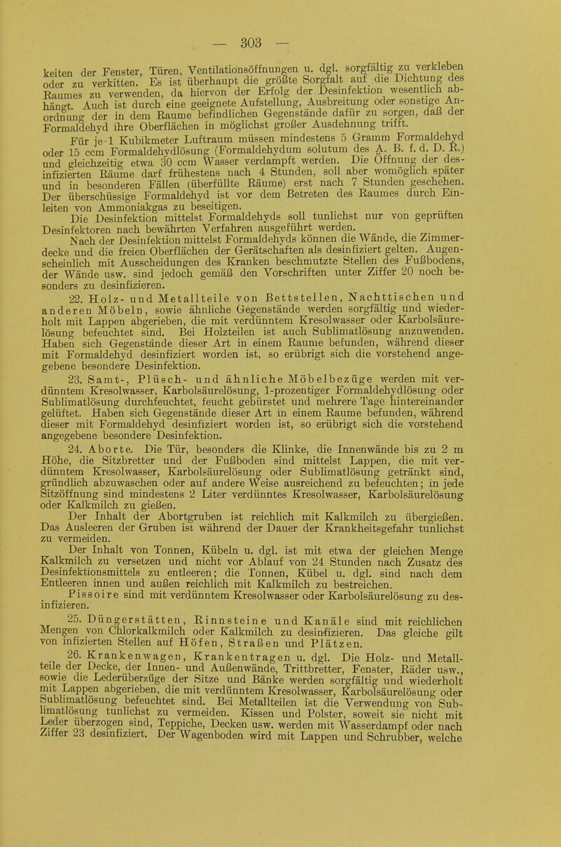 keiten der Fenster, Türen, Vcntilationsöffnungen u. dgl. sorgfältig zu verkleben oder zu verkitten. Es ist überhaupt die grölte Sorgfalt aut die Dich ung des Baumes zu verwenden, da hiervon der Erfolg der Desinfektion wesentlich ab- hängt Auch ist durch eine geeignete Aufstellung, Ausbreitung oder sonstige An- ordnung der in dem ßaume befindlichen Gegenstände dafür zu sorgen, daß der Formaldehyd ihre Oberflächen in möglichst großer Ausdehnung trifft. Für je l Kubikmeter Luftraum müssen mindestens 5 Gramm Formaldehyd oder 15 ccm Formaldehydlösung (Formaldehydum solutum des A. B. f.d. D. K.) und gleichzeitig etwa 30 ccm Wasser verdampft werden. Die Öffnung der des- infizierten Eäume darf frühestens nach 4 Stunden, soll aber womöglich spater und in besonderen Fällen (überfüllte Eäume) erst nach 7 Stunden geschehen. Der überschüssige Formaldehyd ist vor dem Betreten des Eaumes durch Ein- leiten von Ammoniakgas zu beseitigen. Die Desinfektion mittelst Formaldehyds soll tunhchst nur von geprüften Desinfektoren nach bewährten Verfahren ausgeführt werden. Nach der Desinfektion mittelst Formaldehyds können die Wände, die Zimmer- decke und die freien Oberflächen der Gerätschaften als desinfiziert gelten. Augen- scheinlich mit Ausscheidungen des Kranken beschmutzte Stellen des Fußbodens, der Wände usw. sind jedoch gemäß den Vorschriften unter Ziffer 20 noch be- sonders zu desinfizieren. 22. Holz- und Metallteile von Bettstellen, Nachttischen und anderen Möbeln, sowie ähnliche Gegenstände werden sorgfältig und wieder- holt mit Lappen abgerieben, die mit verdünntem Kresolwasser oder Karbolsäure- lösung befeuchtet sind. Bei Holzteilen ist auch Subhmatlösung anzuwenden. Haben sich Gegenstände dieser Art in einem Eaume befunden, während dieser mit Formaldehyd desinfiziert worden ist, so erübrigt sich die vorstehend ange- gebene besondere Desinfektion. 23. Samt-, Plüsch- und ähnliche Möbelbezüge werden mit ver- dünntem Kresolwasser, Karbolsäurelösung, 1-prozentiger Formaldehydlösung oder Sublimatlösung durchfeuchtet, feucht gebürstet und mehrere Tage hintereinander gelüftet. Haben sich Gegenstände dieser Art in einem Eaume befunden, während dieser mit Formaldehyd desinfiziert worden ist, so erübrigt sich die vorstehend angegebene besondere Desinfektion. 24. Aborte. Die Tür, besonders die Klinke, die Innenwände bis zu 2 m Höhe, die Sitzbretter und der Fußboden sind mittelst Lappen, die mit ver- dünntem Kresolwasser, Karbolsäurelösung oder Subhmatlösung getränkt sind, gründlich abzuwaschen oder auf andere Weise ausreichend zu befeuchten; in jede Sitzöffnung sind mindestens 2 Liter verdünntes Kresolwasser, Karbolsäurelösung oder Kalkmilch zu gießen. Der Inhalt der Abortgruben ist reichlich mit Kalkmilch zu übergießen. Das Ausleeren der Gruben ist während der Dauer der Krankheitsgefahr tunlichst zu vermeiden. Der Inhalt von Tonnen, Kübeln u. dgl. ist mit etwa der gleichen Menge Kalkmilch zu versetzen und nicht vor Ablauf von 24 Stunden nach Zusatz des Desinfektionsmittels zu entleeren; die Tonnen, Kübel u. dgl. sind nach dem Entleeren innen und außen reichlich mit Kalkmilch zu bestreichen. Pissoire sind mit verdünntem Kresolwasser oder Karbolsäurelösung zu des- infizieren. 25. Düngerstätten, Einnsteine und Kanäle sind mit reichlichen Mengen von Chlorkalkmilch oder Kalkmilch zu desinfizieren. Das gleiche gilt von infizierten Stellen auf Höfen, Straßen und Plätzen. 26. Krankenwagen, Krankentragen u. dgl. Die Holz- und Metall- teile der Decke, der Innen- und Außenwände, Trittbretter, Fenster, Eäder usw., sowie die Lederuberzüge der Sitze und Bänke werden sorgfältig und wiederholt mit Lappen abgerieben, die mit verdünntem Kresolwasser, Karbolsäurelösung oder bublimatlösung befeuchtet sind. Bei Metallteilen ist die Verwendung von Sub- hmatlösung tunlichst zu vermeiden. Kissen und Polster, soweit sie nicht mit ^■u oo Teppiche, Decken usw. werden mit Wasserdampf oder nach Z-itfer 23 desinfiziert. Der Wagenboden wird mit Lappen und Schrubber, welche