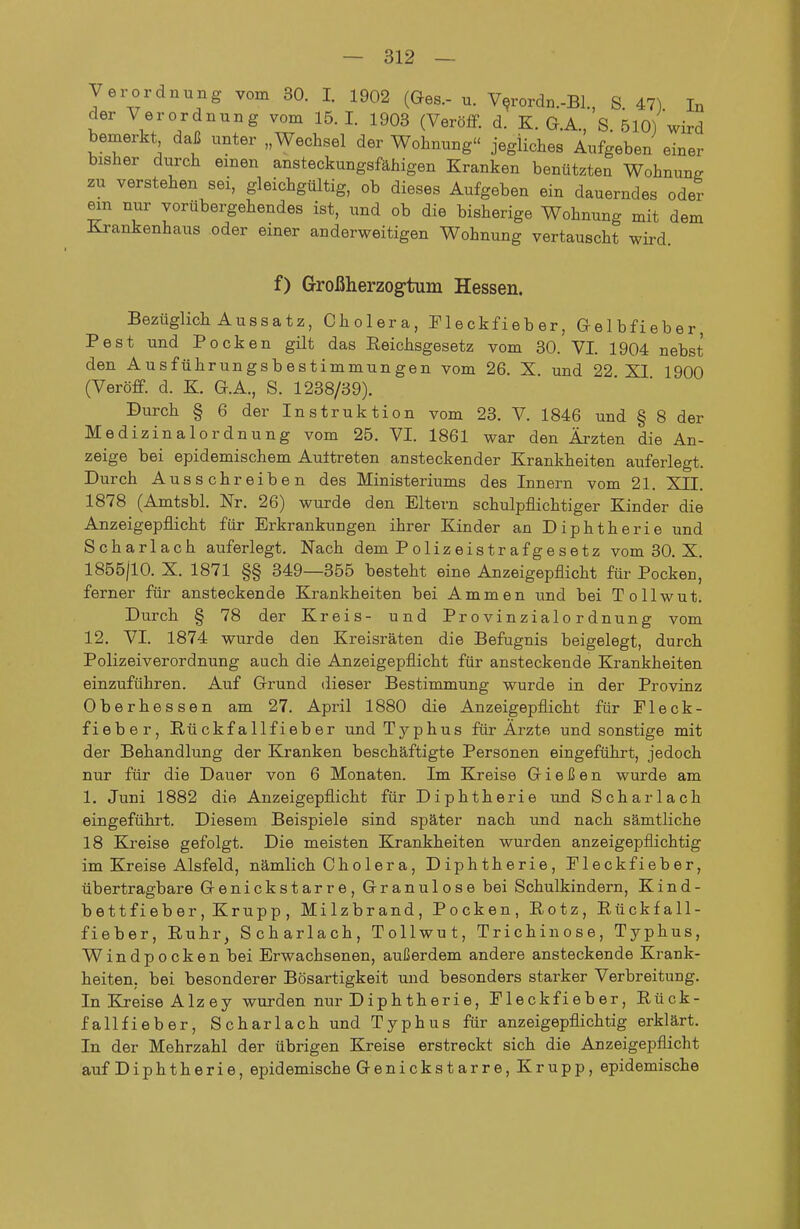 y er Ordnung vom 30. I. 1902 (Ges.- u. V^rordn.-Bl., S. 47) In der Verordnung vom 15. I. 1903 (Veröfif. d. K. G.A., S. 510) wird bemerkt daß unter „Wechsel der Wohnung jegliches Aufgeben einer bisher durch einen ansteckungsfähigen Kranken benützten Wohnune zu verstehen sei, gleichgültig, ob dieses Aufgeben ein dauerndes oder mn nur vorübergehendes ist, und ob die bisherige Wohnung mit dem Krankenhaus oder einer anderweitigen Wohnung vertauscht wird. f) Grroßherzogtum Hessen. Bezüglich Aussatz, Cholera, Tleckfieber, Gelbfieber, Pest und Pocken gilt das Reichsgesetz vom 30. VI. 1904 nebst den Ausführungsbestimmungen vom 26. X. und 22 XI 1900 (Veröff. d. K. G.A., S. 1238/39). Durch § 6 der Instruktion vom 23. V. 1846 und § 8 der Medizinalordnung vom 25. VI. 1861 war den Ärzten die An- zeige bei epidemischem Aultreten ansteckender Krankheiten auferlegt. Durch Ausschreiben des Ministeriums des Innern vom 21. XII. 1878 (Amtsbl. Nr. 26) wurde den Eltern schulpflichtiger Kinder die Anzeigepflicht für Erkrankungen ihrer Kinder an Diphtherie und Scharlach auferlegt. Nach dem P oliz eis tr af g e s etz vom 30. X. 1855/10. X. 1871 §§ 349—355 besteht eine Anzeigepflicht für Pocken, ferner für ansteckende Krankheiten bei A mmen und bei Tollwut. Durch § 78 der Kreis- und Provinzialordnung vom 12. VI. 1874 wurde den Kreisräten die Befugnis beigelegt, durch Polizeiverordnung auch die Anzeigepflicht für ansteckende Krankheiten einzuführen. Auf Grund dieser Bestimmung wurde in der Provinz Oberhessen am 27. April 1880 die Anzeigepflicht für Fleck- fieber, Rückfallfieber und Typhus für Ärzte und sonstige mit der Behandlung der Kranken beschäftigte Personen eingeführt, jedoch nur für die Dauer von 6 Monaten. Im Kreise Gießen wurde am 1. Juni 1882 die Anzeigepflicht für Diphtherie und Scharlach eingeführt. Diesem Beispiele sind später nach und nach sämtliche 18 Kreise gefolgt. Die meisten Krankheiten wurden anzeigepflichtig im Kreise Alsfeld, nämlich Cholera, Diphtherie, Pieckfieber, übertragbare Genickstarre, Granulöse bei Schulkindern, Kind- bettfieber, Krupp, Milzbrand, Pocken, Rotz, Rückfall- fieber, Ruhr, Scharlach, Tollwut, Trichinose, Typhus, Windpocken bei Erwachsenen, außerdem andere ansteckende Krank- heiten, bei besonderer Bösartigkeit und besonders starker Verbreitung. In Kreise Alzey wurden nur Diphtherie, Pleckfieber, Rück- fallfieber, Scharlach und Typhus für anzeigepflichtig erklärt. In der Mehrzahl der übrigen Kreise erstreckt sich die Anzeigepfiicht auf Diphtherie, epidemische Genickstarre, Krupp, epidemische