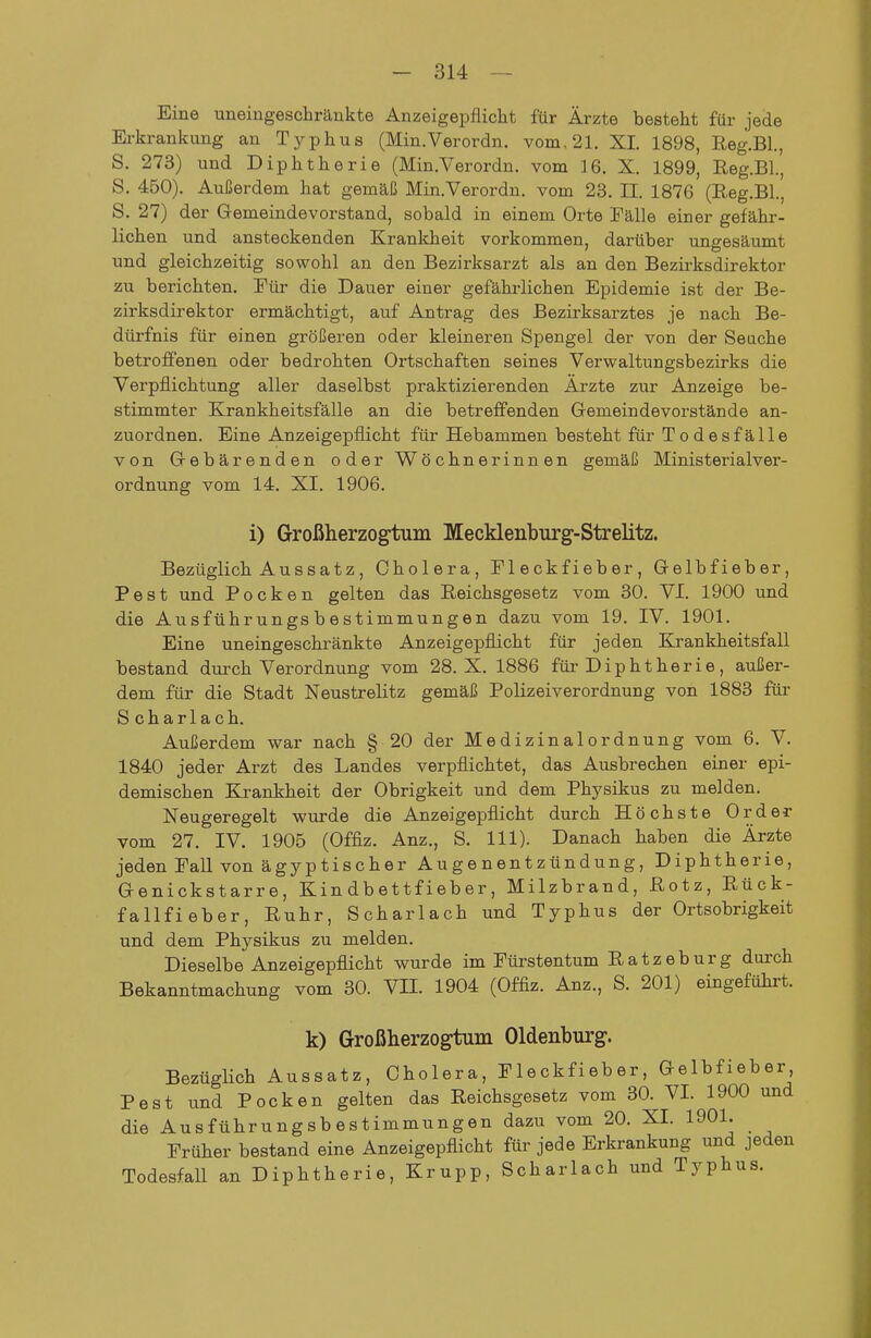 Eine uneingeschränkte Anzeigepflicht für Ärzte besteht für jede Erkrankung an Typhus (Min.Verordn. vom, 21. XL 1898, Reg.Bl., S. 273) und Diphtherie (Min.Verordn. vom 16. X. 1899, Reg.Bl., S. 450). Außerdem hat gemäß Min.Verordn. vom 23. II. 1876 (Reg.Bl., S. 27) der Gemeindevorstand, sobald in einem Orte Fälle einer gefähr- lichen und ansteckenden Krankheit vorkommen, darüber ungesäumt und gleichzeitig sowohl an den Bezirksarzt als an den Bezirksdirektor zu berichten. Für die Dauer einer gefährlichen Epidemie ist der Be- zirksdirektor ermächtigt, auf Antrag des Bezirksarztes je nach Be- dürfnis für einen größeren oder kleineren Spengel der von der Seache betroffenen oder bedrohten Ortschaften seines Verwaltungsbezirks die Verpflichtung aller daselbst praktizierenden Ärzte zur Anzeige be- stimmter Krankheitsfälle an die betreffenden Gemeindevorstände an- zuordnen. Eine Anzeigepflicht für Hebammen besteht für Todesfälle von Gebärenden oder Wöchnerinnen gemäß Ministerialver- ordnung vom 14. XI. 1906. i) Großherzogtum Mecklenburg-Strelitz. Bezüglich A u s s a t z , Cholera, Fleckfieber, Gelbfieber, Pest und Pocken gelten das Reichsgesetz vom 30. VI. 1900 und die Ausführungsbestimmungen dazu vom 19. IV. 1901. Eine uneingeschränkte Anzeigepflicht für jeden Krankheitsfall bestand durch Verordnung vom 28. X. 1886 für Diphtherie, außer- dem für die Stadt Neustrelitz gemäß Polizeiverordnung von 1883 für Scharlach. Außerdem war nach § 20 der Medizinalordnung vom 6. V. 1840 jeder Arzt des Landes verpflichtet, das Ausbrechen einer epi- demischen Krankheit der Obrigkeit und dem Physikus zu melden. Neugeregelt wurde die Anzeigepflicht durch Höchste Order vom 27. IV. 1905 (Offiz. Anz., S. III). Danach haben die Ärzte jeden Fall von ägyptischer Augenentzündung, Diphtherie, Genickstarre, Kindbettfieber, Milzbrand, Rotz, Rück- fallfieber, Ruhr, Scharlach und Typhus der Ortsobrigkeit und dem Physikus zu melden. Dieselbe Anzeigepflicht wurde im Füi-stentum Ratzeburg durch Bekanntmachung vom 30. VIL 1904 (Offiz. Anz., S. 201) eingeführt. k) Großherzogtum Oldenburg. Bezüglich Aussatz, Cholera, Fleckfieber, Gelbfieber Pest und Pocken gelten das Reichsgesetz vom 30. VL 1900 und die Ausführungsbestimmungen dazu vom 20. XL 1901. Früher bestand eine Anzeigepflicht für jede Erkrankung und jeden Todesfall an Diphtherie, Krupp, Scharlach und Typhus.