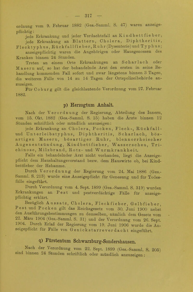 Ordnung vom 9. Februar 1882 (Ges.-Samml. S. 47) waren anzeige- pflichtig : jede Erkrankung und jeder Verdachtsfall an Kindbett fieber, jede Erkrankung an Blattern, Cholera, D ip h t h er i t i s , Flecktyphus, Rückfallfieber, Ruhr (Dysenterie)und Typhus; anzeigepflichtig waren die Angehörigen oder Hausgenossen des Kranken binnen 24 Stunden. Treten an einem Orte Erkrankungen an Scharlach oder Masern auf, so hat der behandelnde Arzt den ersten in seine Be- handlung kommenden Fall sofort und zwar längstens binnen 3 Tagen, die weiteren Fälle von 14 zu 14 Tagen der Ortspolizeibehörde an- zuzeigen. Für Coburg gilt die gleichlautende Verordnung vom 27. Februar 1882. p) Herzogtum Anhalt. Nach der Verordnung der Regierung, Abteilung des Innern, vom 15. Okt. 1882 (Ges.-Samml. S. 15) haben die Ärzte binnen 12 Stunden schriftlich oder mündlich anzuzeigen: jede Erkrankung an Cholera, Pocken, Fleck-, Rückfall- und Unterleibstyphus, Diphtheritis, Scharlach, bös- artigen Masern, bösartiger Ruhr, blennorrhoischer Augenentzündung, Kindbe11fieber, Wasserscheu, Tri- chinose, Milzbrand, Rotz- und Wurmkrankheit. Falls ein behandelnder Arzt nicht vorhanden, liegt die Anzeige- pflicht dem Haushaltungsvorstand bezw. dem Hauswirte ob, bei Kind- bettfieber der Hebamme. Durch Verordnung der Regierung vom 24. Mai 1886 (Gres.- Samml. S. 213) wurde eine Anzeigepflicht für Genesung und für Todes- fälle eingeführt. Durch Verordnung vom 4. Sept. 1899 (Ges.-Samml. S. 319) wurden Erkrankungen an Pest und pestverdächtige Fälle für anzeige- pflichtig erklärt. Bezüglich Aussatz, Cholera, Fleckfieber, Gelbfieber, Pest und Pocken gilt das Reichsgesetz vom 30. Juni 1900 nebst den Ausführungsbestimmungen zu demselben, nämlich dem Gesetz vom 22. März 1904 (Ges.-Samml. S. 31) und der Verordnung vom 26. Sept. 1904. Durch Erlaß der Regierung vom 19. Juni 1906 wurde die An- zeigepflicht für Fälle von Genickstarreverdacht eingeführt. q) Fürstentum Schwarzburg-Sondershausen. Nach der Verordnung vom 22. Sept. 1899 (Ges.-Samml. S. 205) sind binnen 24 Stunden schriftlich oder mündlich anzuzeigen: