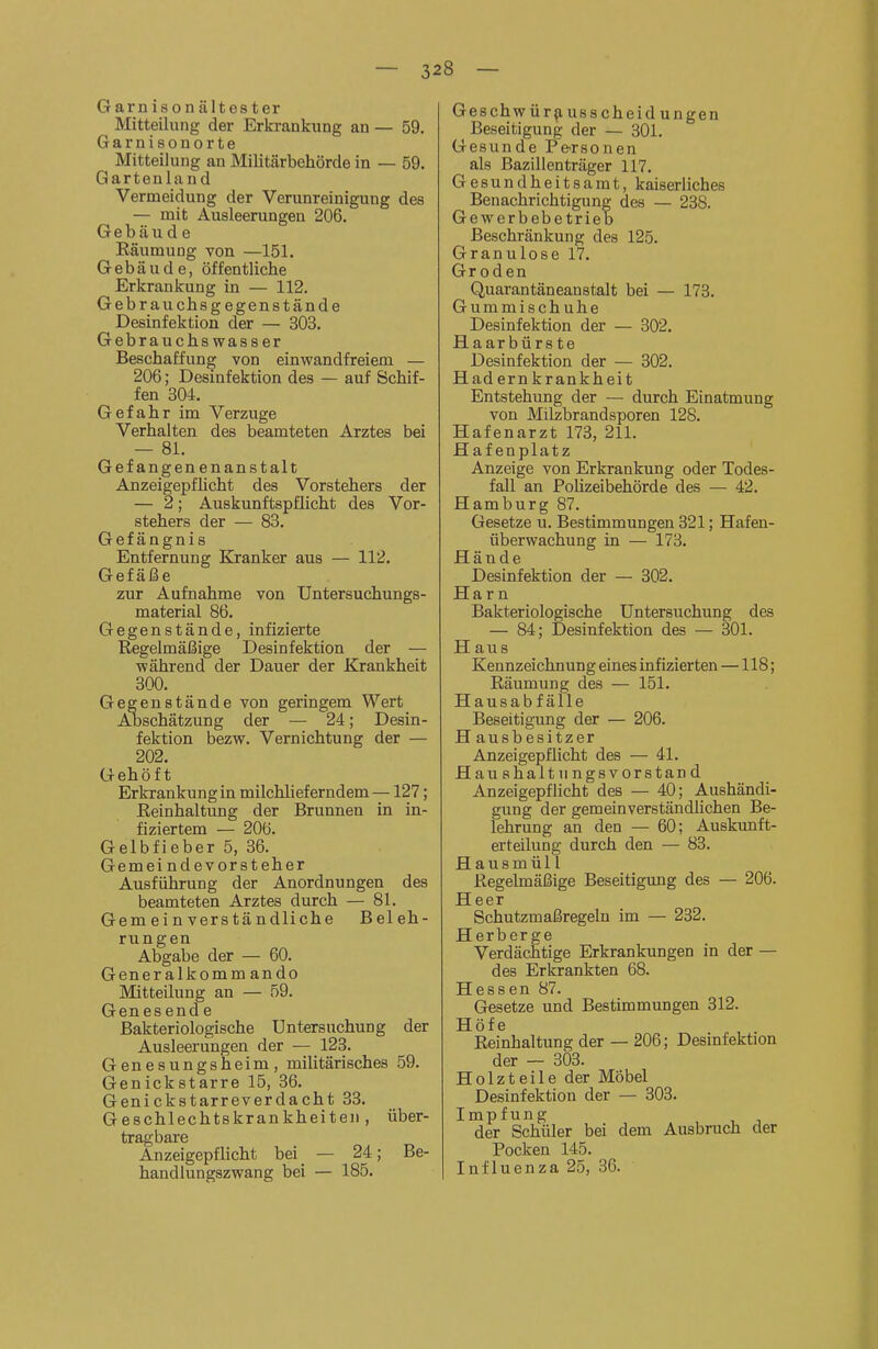 — 32 8 — Garnisonältester Mitteilung der Erkrankung an — 59. Garnisonorte Mitteilung an Militärbehörde in — 59. Gartenland Vermeidung der Verunreinigung des — mit Ausleerungen 206. Gebäude Räumung von —151. Gebäude, öffentliche Erkrankung in — 112. Gebrauchsgegenstände Desinfektion der — 303. Gebrauchswasser Beschaffung von einwandfreiem — 206; Desmfektion des — auf Schif- fen 304. Gefahr im Verzuge Verhalten des beamteten Arztes bei — 81. Gefangenenanstalt Anzeigepflicht des Vorstehers der — 2; Auskunftspflicht des Vor- stehers der — 83. Gefängnis Entfernung Kranker aus — 112. Gefäße zur Aufnahme von Untersuchungs- material 86. Gegenstände, infizierte Regelmäßige Desinfektion der — während der Dauer der Krankheit 300. Gegenstände von geringem Wert Abschätzung der — 24; Desin- fektion bezw. Vernichtung der — 202. Gehöft Erkrankung in milchlieferndem—127; Reinhaltung der Brunnen in in- fiziertem — 206. Gelbfieber 5, 36. Gemeindevorsteher Ausführung der Anordnungen des beamteten Arztes durch — 81. Gemeinverständliche Beleh- rungen Abgabe der — 60. Generalkomm ando Mitteilung an — 59. Genesende Bakteriologische Untersuchung der Ausleerungen der — 123. Genesungsheim, militärisches 59. Genickstarre 15, 36. Genickstarreverdacht 33. Geschlechtskrankheiten, über- tragbare Anzeigepflicht bei — 24; Be- handlungszwang bei — 185. Geschwür^usscheidungen Beseitigung der — 301. Gesunde P&rsonen als Bazillenträger 117. Gesundheitsamt, kaiserliches Benachrichtigung des — 238. Gewerbebetrieb Beschränkung des 125. Granulöse 17. Groden Quarantäneanstalt bei — 173. Gummischuhe Desinfektion der — 302. Haarbürste Desinfektion der — 302. Hadernkrankheit Entstehung der — durch Einatmung von Milzbrandsporen 128. Hafenarzt 173, 211. Hafenplatz Anzeige von Erkrankung oder Todes- fall an Pohzeibehörde des — 42. Hamburg 87. Gesetze u. Bestimmungen 321; Hafen- überwachung in — 173. Hände Desinfektion der — 302. Harn Bakteriologische Untersuchung des — 84; Desinfektion des — 301. H au s Kennzeichnung eines infizierten —118; Räumung des — 151. Hausabfälle Beseitigung der — 206. H ausbesitzer Anzeigepflicht des — 41. Haushalt II ngsvorstand Anzeigepflicht des — 40; Aushändi- gung der gemeinverständlichen Be- lehrung an den — 60; Auskunft- erteilung durch den — 83. Hausmüll Regelmäßige Beseitigimg des — 206. Heer Schutzmaßregeln im — 232. Herberge Verdächtige Erkrankungen in der — des Erkrankten 68. Hessen 87. Gesetze und Bestimmungen 312. Höfe Reinhaltung der — 206; Desinfektion der — 303. Holzteile der Möbel Desinfektion der — 303. Impfung der Schüler bei dem Ausbruch der Pocken 145. Influenza 25, 36.