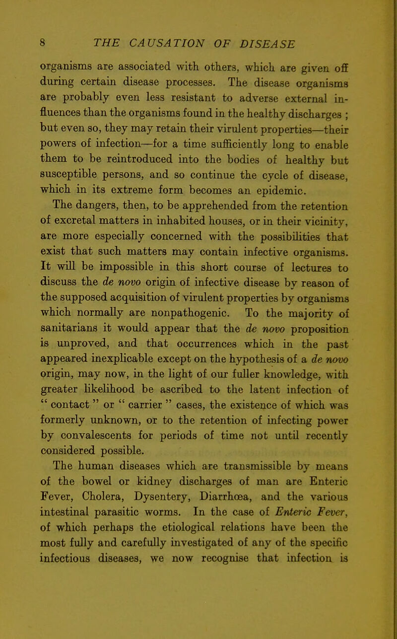 organisms are associated with others, which are given ofT during certain disease processes. The disease organisms are probably even less resistant to adverse external in- fluences than the organisms found in the healthy discharges ; but even so, they may retain their virulent properties—their powers of infection—for a time sufficiently long to enable them to be reintroduced into the bodies of healthy but susceptible persons, and so continue the cycle of disease, which in its extreme form becomes an epidemic. The dangers, then, to be apprehended from the retention of excretal matters in inhabited houses, or in their vicinity, are more especially concerned with the possibilities that exist that such matters may contain infective organisms. It will be impossible in this short course of lectures to discuss the de novo origin of infective disease by reason of the supposed acquisition of virulent properties by organisms which normally are nonpathogenic. To the majority of sanitarians it would appear that the de novo proposition is unproved, and that occurrences which in the past appeared inexplicable except on the hypothesis of a de novo origin, may now, in the light of our fuller knowledge, with greater likelihood be ascribed to the latent infection of  contact  or  carrier  cases, the existence of which was formerly unknown, or to the retention of infecting power by convalescents for periods of time not until recently considered possible. The human diseases which are transmissible by means of the bowel or kidney discharges of man are Enteric Fever, Cholera, Dysentery, Diarrhoea, and the various intestinal parasitic worms. In the case of Enteric Fever, of which perhaps the etiological relations have been the most fully and carefully investigated of any of the specific infectious diseases, we now recognise that infection is