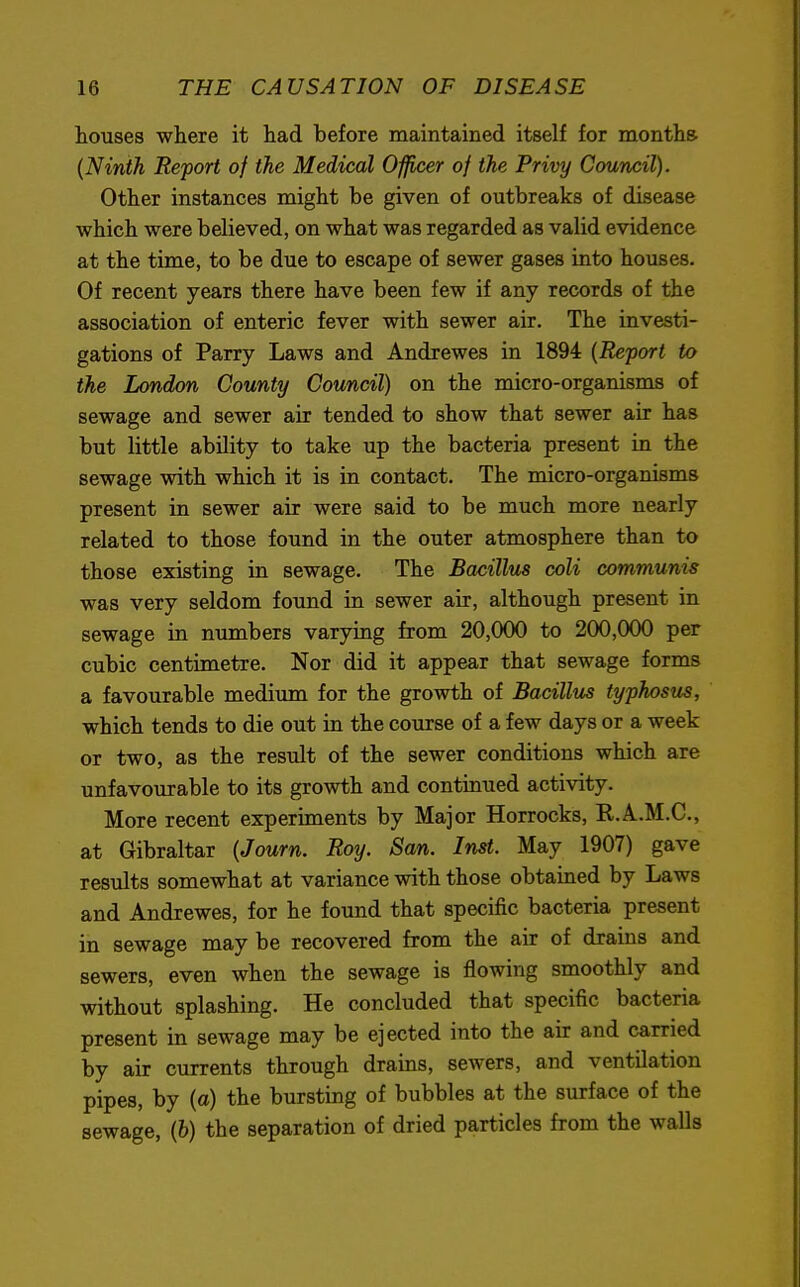 houses where it had before maintained itself for months. (Ninth Report of the Medical Officer of the Privy Council). Other instances might be given of outbreaks of disease which were believed, on what was regarded as valid evidence at the time, to be due to escape of sewer gases into houses. Of recent years there have been few if any records of the association of enteric fever with sewer air. The investi- gations of Parry Laws and Andrewes in 1894 (Report to the London County Council) on the micro-organisms of sewage and sewer air tended to show that sewer air has but little ability to take up the bacteria present in the sewage with which it is in contact. The micro-organisms present in sewer air were said to be much more nearly related to those found in the outer atmosphere than to those existing in sewage. The Bacillus coli communis was very seldom found in sewer air, although present in sewage in numbers varying from 20,000 to 200,000 per cubic centimetre. Nor did it appear that sewage forms a favourable medium for the growth of Bacillus typhosus, which tends to die out in the course of a few days or a week or two, as the result of the sewer conditions which are unfavourable to its growth and continued activity. More recent experiments by Major Horrocks, R.A.M.C., at Gibraltar (Journ. Roy. San. Inst. May 1907) gave results somewhat at variance with those obtained by Laws and Andrewes, for he found that specific bacteria present in sewage may be recovered from the air of drains and sewers, even when the sewage is flowing smoothly and without splashing. He concluded that specific bacteria present in sewage may be ejected into the air and carried by air currents through drains, sewers, and ventilation pipes, by (a) the bursting of bubbles at the surface of the sewage, (b) the separation of dried particles from the walls