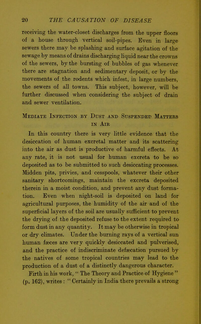 receiving the water-closet discharges from the upper floors of a house through vertical soil-pipes. Even in larpe sewers there may be splashing and surface agitation of the sewage by means of drains discharging liquid near the crowns of the sewers, by the bursting of bubbles of gas whenever there are stagnation and sedimentary deposit, or by the movements of the rodents which infest, in large numbers, the sewers of all towns. This subject, however, will be further discussed when considering the subject of drain and sewer ventilation. Mediate Infection by Dust and Suspended Matters in Air In this country there is very little evidence that the desiccation of human excretal matter and its scattering into the air as dust is productive of harmful effects. At any rate, it is not usual for human excreta to be so deposited as to be submitted to such desiccating processes. Midden pits, privies, and cesspools, whatever their other sanitary shortcomings, maintain the excreta deposited therein in a moist condition, and prevent any dust forma- tion. Even when night-soil is deposited on land for agricultural purposes, the humidity of the air and of the superficial layers of the soil are usually sufficient to prevent the drying of the deposited refuse to the extent required to form dust in any quantity. It may be otherwise in tropical or dry climates. Under the burning rays of a vertical sun human faxes are very quickly desiccated and pulverised, and the practice of indiscriminate defsecation pursued by the natives of some tropical countries may lead to the production of a dust of a distinctly dangerous character. Firth in his work,  The Theory and Practice of Hygiene  (p. 162), writes :  Certainly in India there prevails a strong