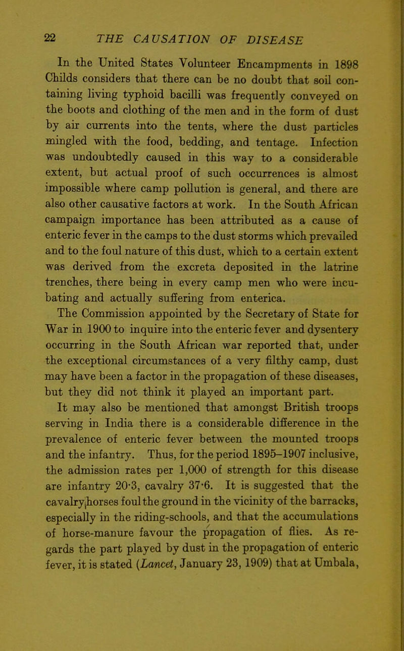 In the United States Volunteer Encampments in 1898 Childs considers that there can be no doubt that soil con- taining living typhoid bacilli was frequently conveyed on the boots and clothing of the men and in the form of dust by air currents into the tents, where the dust particles mingled with the food, bedding, and tentage. Infection was undoubtedly caused in this way to a considerable extent, but actual proof of such occurrences is almost impossible where camp pollution is general, and there are also other causative factors at work. In the South African campaign importance has been attributed as a cause of enteric fever in the camps to the dust storms which prevailed and to the foul nature of this dust, which to a certain extent was derived from the excreta deposited in the latrine trenches, there being in every camp men who were incu- bating and actually suffering from enterica. The Commission appointed by the Secretary of State for War in 1900 to inquire into the enteric fever and dysentery occurring in the South African war reported that, under the exceptional circumstances of a very filthy camp, dust may have been a factor in the propagation of these diseases, but they did not think it played an important part. It may also be mentioned that amongst British troops serving in India there is a considerable difference in the prevalence of enteric fever between the mounted troops and the infantry. Thus, for the period 1895-1907 inclusive, the admission rates per 1,000 of strength for this disease are infantry 20-3, cavalry 37-6. It is suggested that the cavalry jhorses foul the ground in the vicinity of the barracks, especially in the riding-schools, and that the accumulations of horse-manure favour the propagation of flies. As re- gards the part played by dust in the propagation of enteric fever, it is stated {Lancet, January 23,1909) that at Umbala,