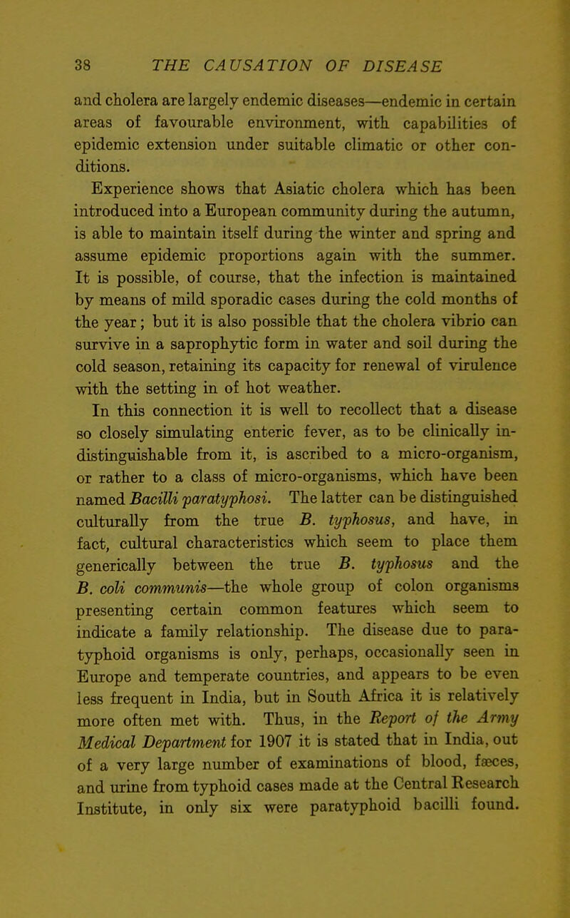 and cholera are largely endemic diseases—endemic in certain areas of favourable environment, with capabilities of epidemic extension under suitable climatic or other con- ditions. Experience shows that Asiatic cholera which has been introduced into a European community during the autumn, is able to maintain itself during the winter and spring and assume epidemic proportions again with the summer. It is possible, of course, that the infection is maintained by means of mild sporadic cases during the cold months of the year; but it is also possible that the cholera vibrio can survive in a saprophytic form in water and soil during the cold season, retaining its capacity for renewal of virulence with the setting in of hot weather. In this connection it is well to recollect that a disease so closely simulating enteric fever, as to be clinically in- distinguishable from it, is ascribed to a micro-organism, or rather to a class of micro-organisms, which have been named Bacilli paratyphosi. The latter can be distinguished culturally from the true B. typhosus, and have, in fact, cultural characteristics which seem to place them generically between the true B. typhosus and the B. coli communis—the whole group of colon organisms presenting certain common features which seem to indicate a family relationship. The disease due to para- typhoid organisms is only, perhaps, occasionally seen in Europe and temperate countries, and appears to be even less frequent in India, but in South Africa it is relatively more often met with. Thus, in the Report of the Army Medical Department for 1907 it is stated that in India, out of a very large number of examinations of blood, faeces, and urine from typhoid cases made at the Central Research Institute, in only six were paratyphoid bacilli found.
