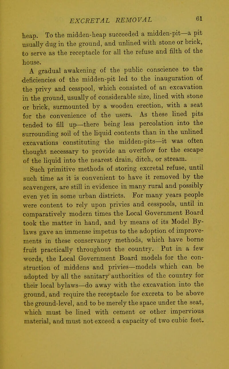 heap. To the midden-heap succeeded a midden-pit—a pit usually dug in the ground, and unlined with stone or brick, to serve as the receptacle for all the refuse and filth of the house. A gradual awakening of the public conscience to the deficiencies of the midden-pit led to the inauguration of the privy and cesspool, which consisted of an excavation in the ground, usually of considerable size, lined with stone or brick, surmounted by a wooden erection, with a seat for the convenience of the users. As these lined pits tended to fill up—there being less percolation into the surrounding soil of the liquid contents than in the unlined excavations constituting the midden-pits—it was often thought necessary to provide an overflow for the escape of the liquid into the nearest drain, ditch, or stream. Such primitive methods of storing excretal refuse, until such time as it is convenient to have it removed by the scavengers, are still in evidence in many rural and possibly even yet in some urban districts. For many years people were content to rely upon privies and cesspools, until in comparatively modern times the Local Government Board took the matter in hand, and by means of its Model By- laws gave an immense impetus to the adoption of improve- ments in these conservancy methods, which have borne fruit practically throughout the country. Put in a few words, the Local Government Board models for the con- struction of middens and privies—models which can be adopted by all the sanitary authorities of the country for their local bylaws—do away with the excavation into the ground, and require the receptacle for excreta to be above the ground-level, and to be merely the space under the seat, which must be lined with cement or other impervious material, and must not exceed a capacity of two cubic feet.