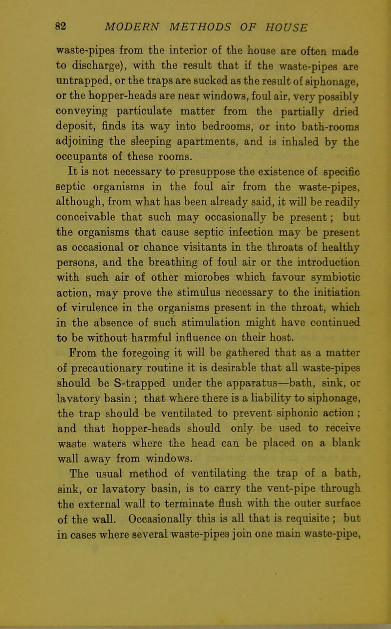 waste-pipes from the interior of the house are often made to discharge), with the result that if the waste-pipes are untrapped, or the traps are Bucked as the result of siphonage, or the hopper-heads are near windows, foul air, very possibly conveying particulate matter from the partially dried deposit, finds its way into bedrooms, or into bath-rooms adjoining the sleeping apartments, and is inhaled by the occupants of these rooms. It is not necessary to presuppose the existence of specific septic organisms in the foul air from the waste-pipes, although, from what has been already said, it will be readily conceivable that such may occasionally be present; but the organisms that cause septic infection may be present as occasional or chance visitants in the throats of healthy persons, and the breathing of foul air or the introduction with such air of other microbes which favour symbiotic action, may prove the stimulus necessary to the initiation of virulence in the organisms present in the throat, which in the absence of such stimulation might have continued to be without harmful influence on their host. From the foregoing it will be gathered that as a matter of precautionary routine it is desirable that all waste-pipes should be S-trapped under the apparatus—bath, sink, or lavatory basin ; that where there is a liability to siphonage, the trap should be ventilated to prevent siphonic action; and that hopper-heads should only be used to receive waste waters where the head can be placed on a blank wall away from windows. The usual method of ventilating the trap of a bath, sink, or lavatory basin, is to carry the vent-pipe through the external wall to terminate flush with the outer surface of the wall. Occasionally this is all that is requisite ; but in cases where several waste-pipes join one main waste-pipe,
