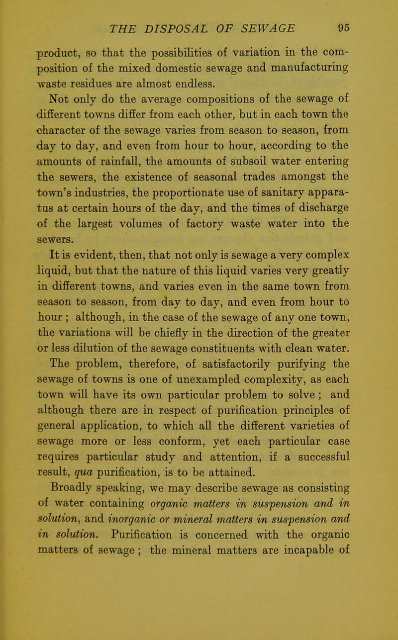 product, so that the possibilities of variation in the com- position of the mixed domestic sewage and manufacturing waste residues are almost endless. Not only do the average compositions of the sewage of different towns differ from each other, but in each town the character of the sewage varies from season to season, from day to day, and even from hour to hour, according to the amounts of rainfall, the amounts of subsoil water entering the sewers, the existence of seasonal trades amongst the town's industries, the proportionate use of sanitary appara- tus at certain hours of the day, and the times of discharge of the largest volumes of factory waste water into the sewers. It is evident, then, that not only is sewage a very complex liquid, but that the nature of this liquid varies very greatly in different towns, and varies even in the same town from season to season, from day to day, and even from hour to hour; although, in the case of the sewage of any one town, the variations will be chiefly in the direction of the greater or less dilution of the sewage constituents with clean water. The problem, therefore, of satisfactorily purifying the sewage of towns is one of unexampled complexity, as each town will have its own particular problem to solve ; and although there are in respect of purification principles of general application, to which all the different varieties of sewage more or less conform, yet each particular case requires particular study and attention, if a successful result, qua purification, is to be attained. Broadly speaking, we may describe sewage as consisting of water containing organic matters in suspension and in solution, and inorganic or mineral matters in suspension and in solution. Purification is concerned with the organic matters of sewage ; the mineral matters are incapable of