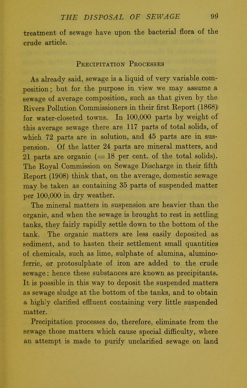 treatment of sewage have upon the bacterial flora of the crude article. Precipitation Processes As already said, sewage is a liquid of very variable com- position ; but for the purpose in view we may assume a sewage of average composition, such as that given by the Rivers Pollution Commissioners in their first Report (1868)? for water-closeted towns. In 100,000 parts by weight of this average sewage there are 117 parts of total solids, of which 72 parts are in solution, and 45 parts are in sus- pension. Of the latter 24 parts are mineral matters, and 21 parts are organic (= 18 per cent, of the total solids). The Royal Commission on Sewage Discharge in their fifth Report (1908) think that, on the average, domestic sewage may be taken as containing 35 parts of suspended matter per 100,000 in dry weather. The mineral matters in suspension are heavier than the organic, and when the sewage is brought to rest in settling tanks, they fairly rapidly settle down to the bottom of the tank. The organic matters are less easily deposited as sediment, and to hasten their settlement small quantities of chemicals, such as lime, sulphate of alumina, alumino- ferric, or protosulphate of iron are added to the crude sewage: hence these substances are known as precipitants. It is possible in this way to deposit the suspended matters as sewage sludge at the bottom of the tanks, and to obtain a highly clarified effluent containing very little suspended matter. Precipitation processes do, therefore, eliminate from the sewage those matters which cause special difficulty, where an attempt is made to purify unclarified sewage on land