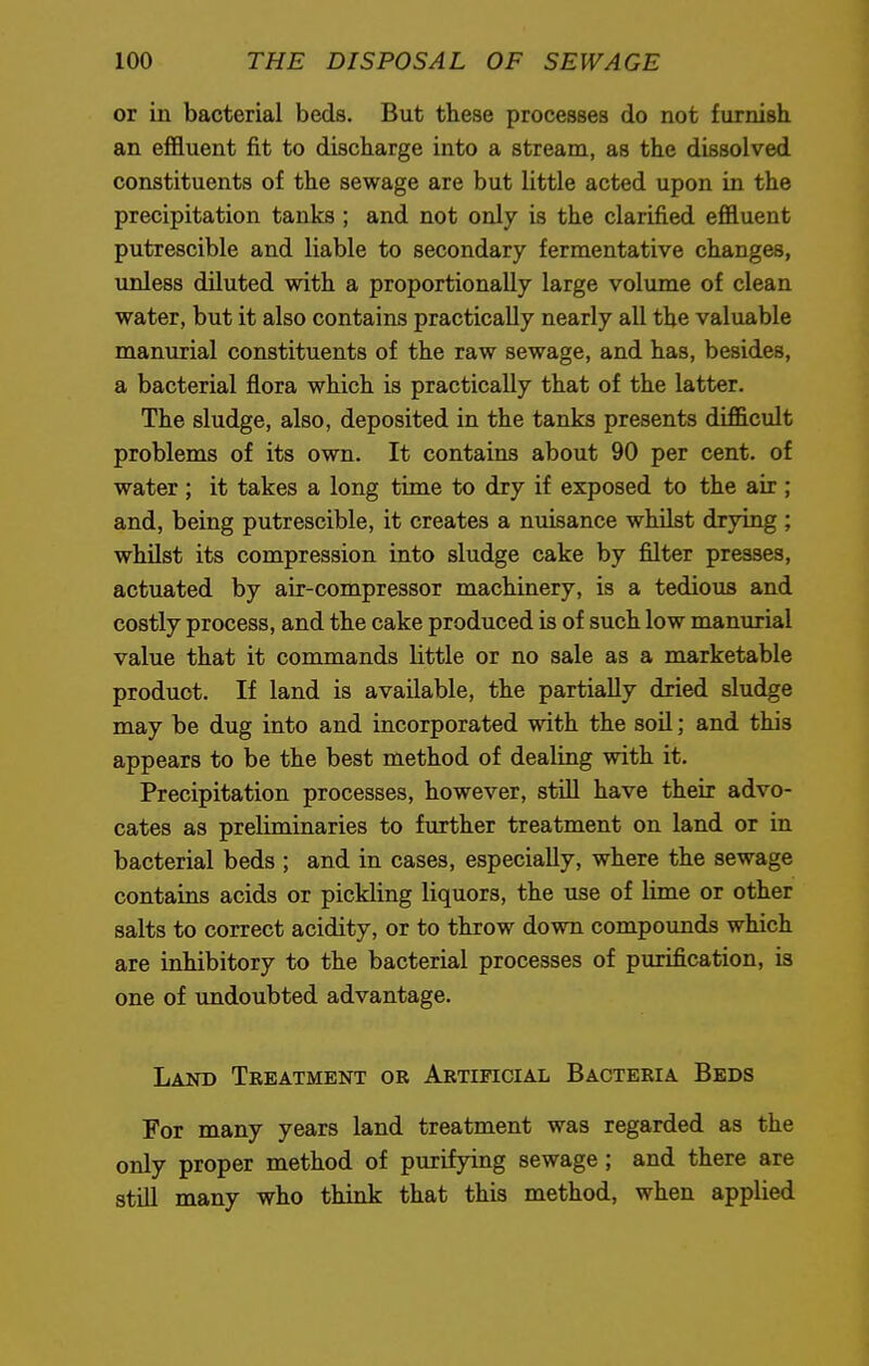 or in bacterial beds. But these processes do not furnish an effluent fit to discharge into a stream, as the dissolved constituents of the sewage are but little acted upon in the precipitation tanks ; and not only is the clarified effluent putrescible and liable to secondary fermentative changes, unless diluted with a proportionally large volume of clean water, but it also contains practically nearly all the valuable manurial constituents of the raw sewage, and has, besides, a bacterial flora which is practically that of the latter. The sludge, also, deposited in the tanks presents difficult problems of its own. It contains about 90 per cent, of water ; it takes a long time to dry if exposed to the air ; and, being putrescible, it creates a nuisance whilst drying ; whilst its compression into sludge cake by filter presses, actuated by air-compressor machinery, is a tedious and costly process, and the cake produced is of such low manurial value that it commands little or no sale as a marketable product. If land is available, the partially dried sludge may be dug into and incorporated with the soil; and this appears to be the best method of dealing with it. Precipitation processes, however, still have their advo- cates as preliminaries to further treatment on land or in bacterial beds ; and in cases, especially, where the sewage contains acids or pickling liquors, the use of lime or other salts to correct acidity, or to throw down compounds which are inhibitory to the bacterial processes of purification, is one of undoubted advantage. Land Treatment or Artificial Bacteria Beds For many years land treatment was regarded as the only proper method of purifying sewage; and there are still many who think that this method, when applied