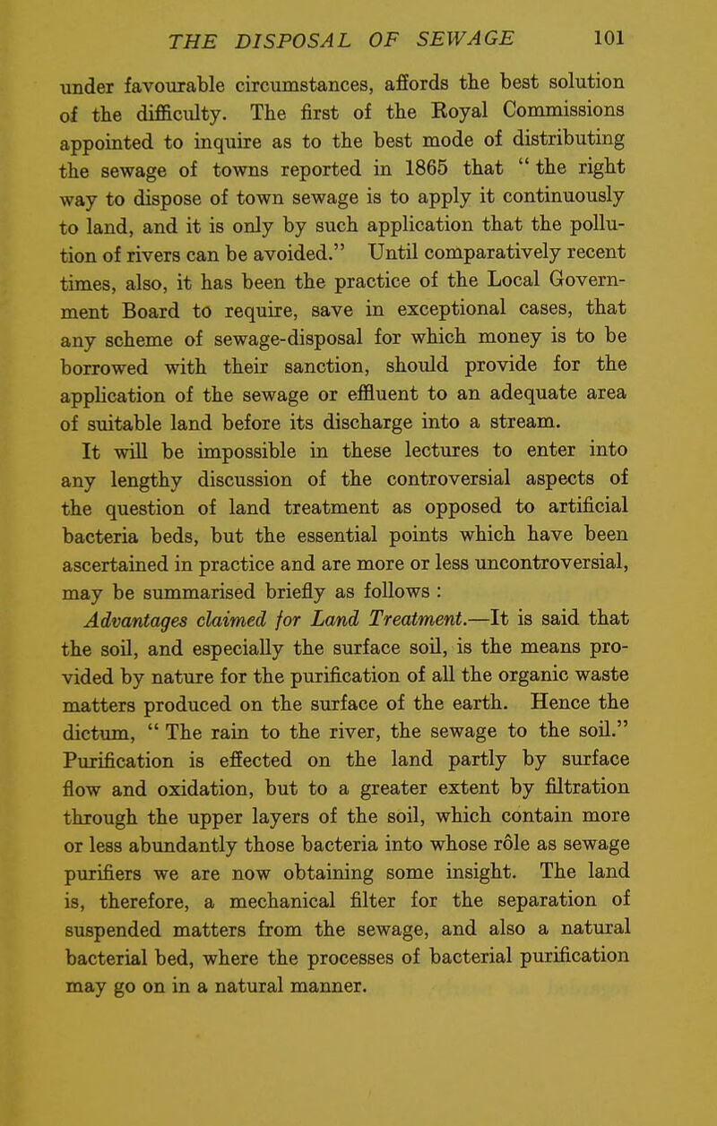 under favourable circumstances, affords the best solution of the difficulty. The first of the Koyal Commissions appointed to inquire as to the best mode of distributing the sewage of towns reported in 1865 that  the right way to dispose of town sewage is to apply it continuously to land, and it is only by such application that the pollu- tion of rivers can be avoided. Until comparatively recent times, also, it has been the practice of the Local Govern- ment Board to require, save in exceptional cases, that any scheme of sewage-disposal for which money is to be borrowed with their sanction, should provide for the application of the sewage or effluent to an adequate area of suitable land before its discharge into a stream. It will be impossible in these lectures to enter into any lengthy discussion of the controversial aspects of the question of land treatment as opposed to artificial bacteria beds, but the essential points which have been ascertained in practice and are more or less uncontroversial, may be summarised briefly as follows : Advantages claimed for Land Treatment.—It is said that the soil, and especially the surface soil, is the means pro- vided by nature for the purification of all the organic waste matters produced on the surface of the earth. Hence the dictum,  The rain to the river, the sewage to the soil. Purification is effected on the land partly by surface flow and oxidation, but to a greater extent by filtration through the upper layers of the soil, which contain more or less abundantly those bacteria into whose role as sewage purifiers we are now obtaining some insight. The land is, therefore, a mechanical filter for the separation of suspended matters from the sewage, and also a natural bacterial bed, where the processes of bacterial purification may go on in a natural manner.
