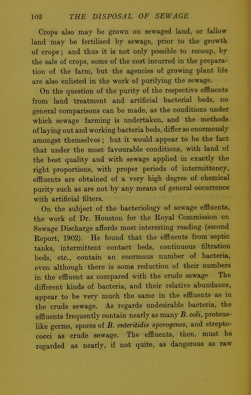 Crops also may be grown on sewaged land, or fallow land may be fertilised by sewage, prior to the growth of crops ; and thus it is not only possible to recoup, by the sale of crops, some of the cost incurred in the prepara- tion of the farm, but the agencies of growing plant life are also enlisted in the work of purifying the sewage. On the question of the purity of the respective effluents from land treatment and artificial bacterial beds, no general comparisons can be made, as the conditions under which sewage farming is undertaken, and the methods of laying out and working bacteria beds, differ so enormously amongst themselves ; but it would appear to be the fact that under the most favourable conditions, with land of the best quality and with sewage applied in exactly the right proportions, with proper periods of intermittency, effluents are obtained of a very high degree of chemical purity such as are not by any means of general occurrence with artificial filters. On the subject of the bacteriology of sewage effluents, the work of Dr. Houston for the Royal Commission on Sewage Discharge affords most interesting reading (second Report, 1902). He found that the effluents from septic tanks, intermittent contact beds, continuous filtration beds, etc., contain an enormous number of bacteria, even although there is some reduction of their numbers in the effluent as compared with the crude sewage The different kinds of bacteria, and their relative abundance, appear to be very much the same in the effluents as in the crude sewage. As regards undesirable bacteria, the effluents frequently contain nearly as many B. coli, proteus- like germs, spores of B. enteritidis sporogenes, and strepto- cocci as crude sewage. The effluents, then, must be regarded as nearly, if not quite, as dangerous as raw
