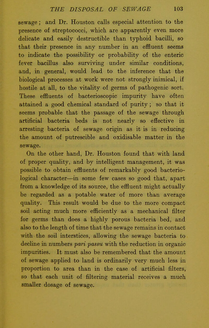 sewage; and Dr. Houston calls especial attention to the presence of streptococci, which are apparently even more delicate and easily destructible than typhoid bacilli, so that their presence in any number in an effluent seems to indicate the possibility or probability of the enteric fever bacillus also surviving under similar conditions, and, in general, would lead to the inference that the biological processes at work were not strongly inimical, if hostile at all, to the vitality of germs of pathogenic sort. These effluents of bacterioscopic impurity have often attained a good chemical standard of purity; so that it seems probable that the passage of the sewage through artificial bacteria beds is not nearly so effective in arresting bacteria of sewage origin as it is in reducing the amount of putrescible and oxidisable matter in the sewage. On the other hand, Dr. Houston found that with land of proper quality, and by intelligent management, it was possible to obtain effluents of remarkably good bacterio- logical character—in some few cases so good that, apart from a knowledge of its source, the effluent might actually be regarded as a potable water of more than average quality. This result would be due to the more compact soil acting much more efficiently as a mechanical filter for germs than does a highly porous bacteria bed, and also to the length of time that the sewage remains in contact with the soil interstices, allowing the sewage bacteria to decline in numbers pari passu with the reduction in organic impurities. It must also be remembered that the amount of sewage applied to land is ordinarily very much less in proportion to area than in the case of artificial filters, so that each unit of filtering material receives a much smaller dosage of sewage.