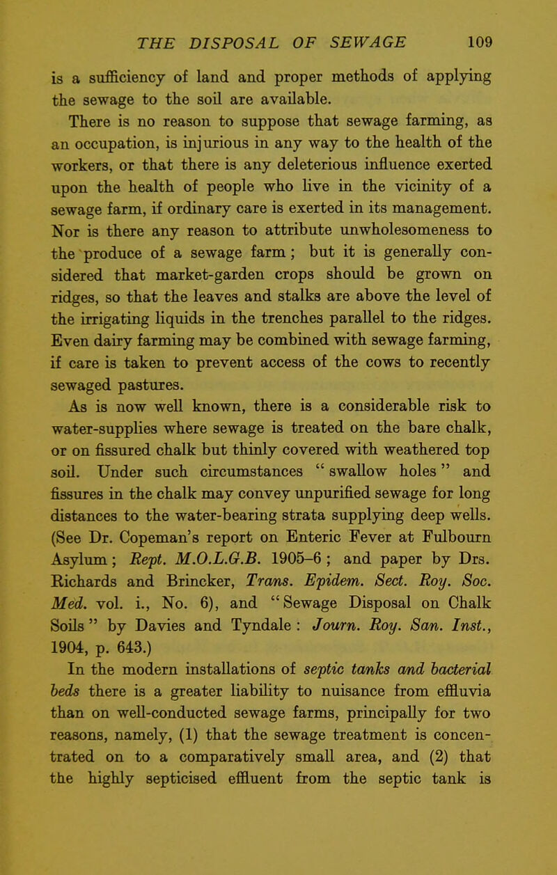 is a sufficiency of land and proper methods of applying the sewage to the soil are available. There is no reason to suppose that sewage farming, as an occupation, is injurious in any way to the health of the workers, or that there is any deleterious influence exerted upon the health of people who live in the vicinity of a sewage farm, if ordinary care is exerted in its management. Nor is there any reason to attribute unwholesomeness to the produce of a sewage farm; but it is generally con- sidered that market-garden crops should be grown on ridges, so that the leaves and stalks are above the level of the irrigating liquids in the trenches parallel to the ridges. Even dairy farming may be combined with sewage farming, if care is taken to prevent access of the cows to recently sewaged pastures. As is now well known, there is a considerable risk to water-supplies where sewage is treated on the bare chalk, or on fissured chalk but thinly covered with weathered top soil. Under such circumstances  swallow holes and fissures in the chalk may convey unpurified sewage for long distances to the water-bearing strata supplying deep wells. (See Dr. Copeman's report on Enteric Fever at Fulbourn Asylum; Rept. M.O.L.G.B. 1905-6 ; and paper by Drs. Kichards and Brincker, Trans. Epidem. Sect. Roy. Soc. Med. vol. i., No. 6), and Sewage Disposal on Chalk Soils by Davies and Tyndale : Joum. Roy. San. Inst., 1904, p. 643.) In the modern installations of septic tanks and bacterial beds there is a greater liability to nuisance from effluvia than on well-conducted sewage farms, principally for two reasons, namely, (1) that the sewage treatment is concen- trated on to a comparatively small area, and (2) that the highly septicised effluent from the septic tank is
