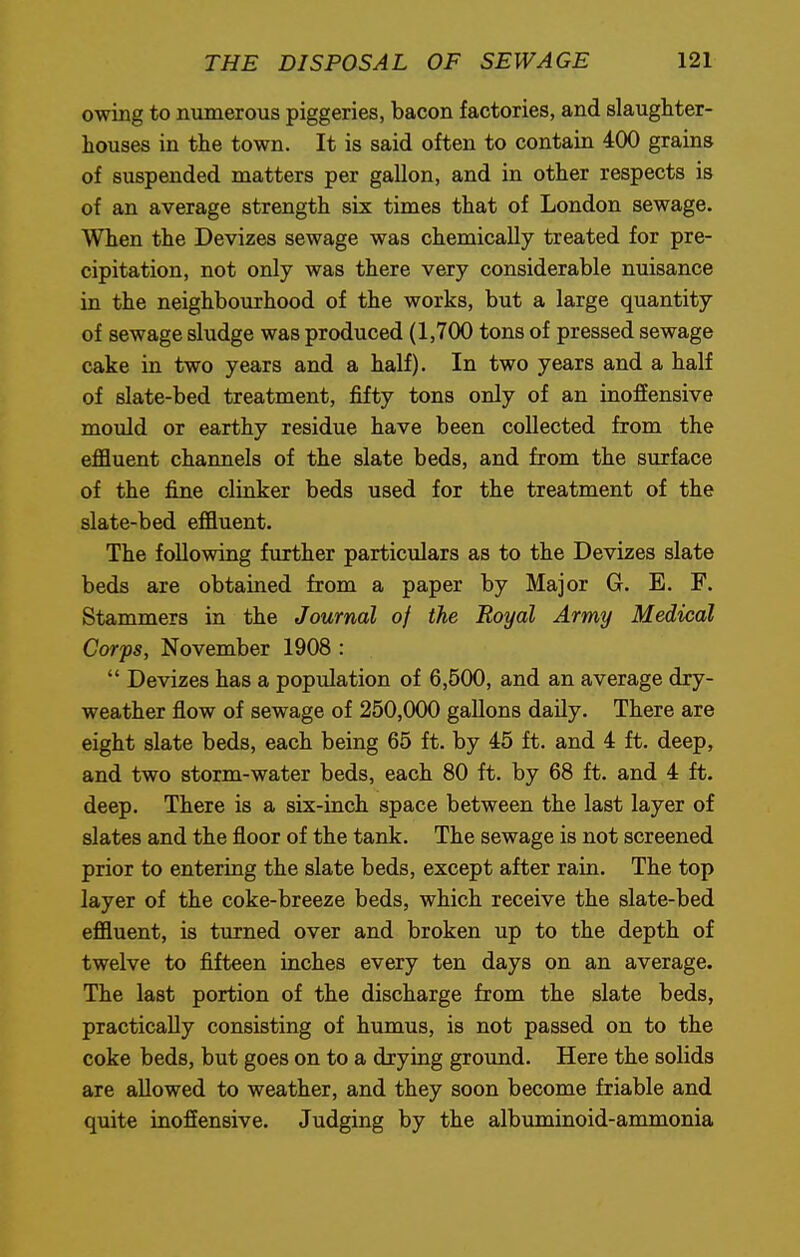 owing to numerous piggeries, bacon factories, and slaughter- houses in the town. It is said often to contain 400 grains of suspended matters per gallon, and in other respects is of an average strength six times that of London sewage. When the Devizes sewage was chemically treated for pre- cipitation, not only was there very considerable nuisance in the neighbourhood of the works, but a large quantity of sewage sludge was produced (1,700 tons of pressed sewage cake in two years and a half). In two years and a half of slate-bed treatment, fifty tons only of an inoffensive mould or earthy residue have been collected from the effluent channels of the slate beds, and from the surface of the fine clinker beds used for the treatment of the slate-bed effluent. The following further particulars as to the Devizes slate beds are obtained from a paper by Major G. E. F. Stammers in the Journal of the Royal Army Medical Corps, November 1908 :  Devizes has a population of 6,500, and an average dry- weather flow of sewage of 250,000 gallons daily. There are eight slate beds, each being 65 ft. by 45 ft. and 4 ft. deep, and two storm-water beds, each 80 ft. by 68 ft. and 4 ft. deep. There is a six-inch space between the last layer of slates and the floor of the tank. The sewage is not screened prior to entering the slate beds, except after rain. The top layer of the coke-breeze beds, which receive the slate-bed effluent, is turned over and broken up to the depth of twelve to fifteen inches every ten days on an average. The last portion of the discharge from the slate beds, practically consisting of humus, is not passed on to the coke beds, but goes on to a drying ground. Here the solids are allowed to weather, and they soon become friable and quite inoffensive. Judging by the albuminoid-ammonia