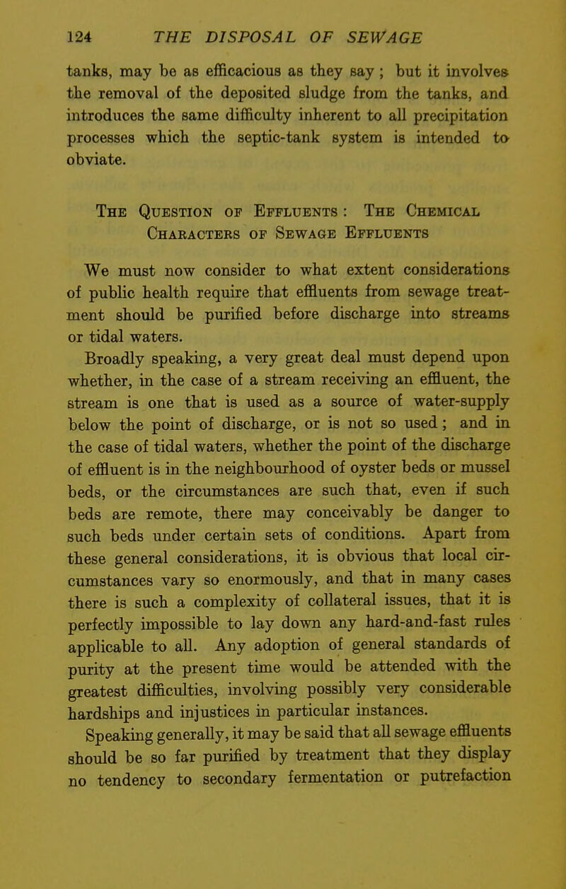 tanks, may be as efficacious as they say ; but it involves the removal of the deposited sludge from the tanks, and introduces the same difficulty inherent to all precipitation processes which the septic-tank system is intended to obviate. The Question op Effluents : The Chemical Characters of Sewage Effluents We must now consider to what extent considerations of public health require that effluents from sewage treat- ment should be purified before discharge into streams or tidal waters. Broadly speaking, a very great deal must depend upon whether, in the case of a stream receiving an effluent, the stream is one that is used as a source of water-supply below the point of discharge, or is not so used; and in the case of tidal waters, whether the point of the discharge of effluent is in the neighbourhood of oyster beds or mussel beds, or the circumstances are such that, even if such beds are remote, there may conceivably be danger to such beds under certain sets of conditions. Apart from these general considerations, it is obvious that local cir- cumstances vary so enormously, and that in many cases there is such a complexity of collateral issues, that it is perfectly impossible to lay down any hard-and-fast rules applicable to all. Any adoption of general standards of purity at the present time would be attended with the greatest difficulties, involving possibly very considerable hardships and injustices in particular instances. Speaking generally, it may be said that all sewage effluents should be so far purified by treatment that they display no tendency to secondary fermentation or putrefaction