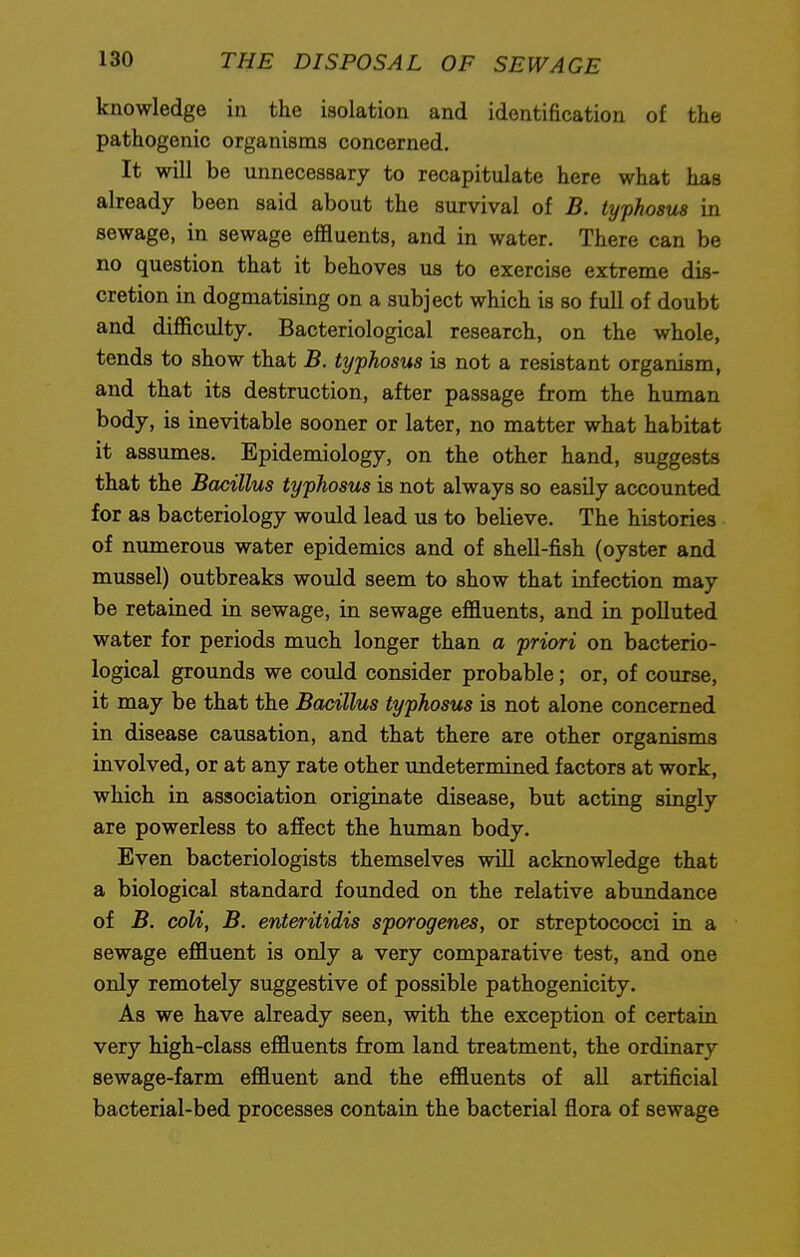 knowledge in the isolation and identification of the pathogenic organisms concerned. It will be unnecessary to recapitulate here what has already been said about the survival of B. typhosus in sewage, in sewage effluents, and in water. There can be no question that it behoves us to exercise extreme dis- cretion in dogmatising on a subject which is so full of doubt and difficulty. Bacteriological research, on the whole, tends to show that B. typhosus is not a resistant organism, and that its destruction, after passage from the human body, is inevitable sooner or later, no matter what habitat it assumes. Epidemiology, on the other hand, suggests that the Bacillus typhosus is not always so easily accounted for as bacteriology would lead us to believe. The histories of numerous water epidemics and of shell-fish (oyster and mussel) outbreaks would seem to show that infection may be retained in sewage, in sewage effluents, and in polluted water for periods much longer than a priori on bacterio- logical grounds we could consider probable; or, of course, it may be that the Bacillus typhosus is not alone concerned in disease causation, and that there are other organisms involved, or at any rate other undetermined factors at work, which in association originate disease, but acting singly are powerless to affect the human body. Even bacteriologists themselves will acknowledge that a biological standard founded on the relative abundance of B. coli, B. enteritidis sporogenes, or streptococci in a sewage effluent is only a very comparative test, and one only remotely suggestive of possible pathogenicity. As we have already seen, with the exception of certain very high-class effluents from land treatment, the ordinary sewage-farm effluent and the effluents of all artificial bacterial-bed processes contain the bacterial flora of sewage