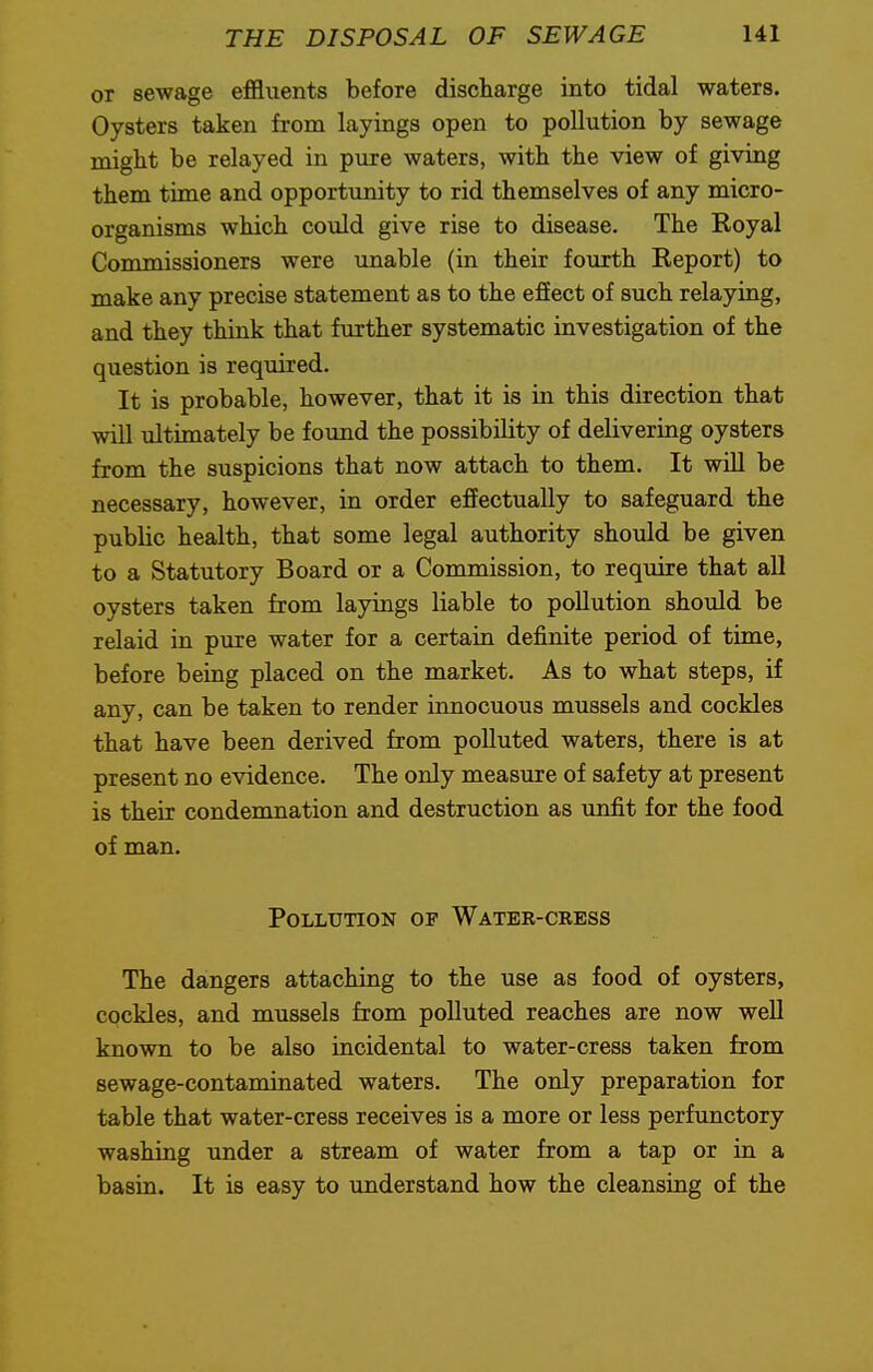 or sewage effluents before discharge into tidal waters. Oysters taken from layings open to pollution by sewage might be relayed in pure waters, with the view of giving them time and opportunity to rid themselves of any micro- organisms which could give rise to disease. The Royal Commissioners were unable (in their fourth Report) to make any precise statement as to the effect of such relaying, and they think that further systematic investigation of the question is required. It is probable, however, that it is in this direction that will ultimately be found the possibility of delivering oysters from the suspicions that now attach to them. It will be necessary, however, in order effectually to safeguard the public health, that some legal authority should be given to a Statutory Board or a Commission, to require that all oysters taken from layings liable to pollution should be relaid in pure water for a certain definite period of time, before being placed on the market. As to what steps, if any, can be taken to render innocuous mussels and cockles that have been derived from polluted waters, there is at present no evidence. The only measure of safety at present is their condemnation and destruction as unfit for the food of man. Pollution of Water-ckess The dangers attaching to the use as food of oysters, cockles, and mussels from polluted reaches are now well known to be also incidental to water-cress taken from sewage-contaminated waters. The only preparation for table that water-cress receives is a more or less perfunctory washing under a stream of water from a tap or in a basin. It is easy to understand how the cleansing of the