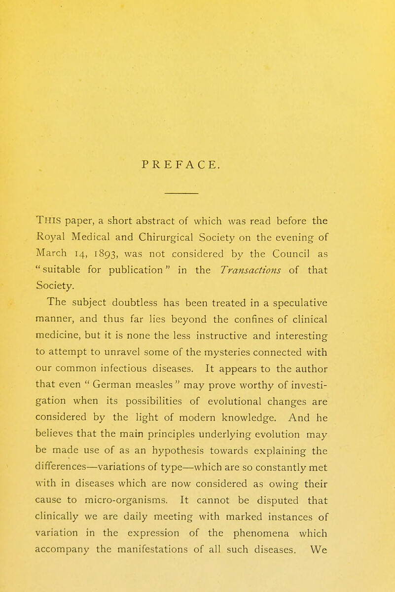 PREFACE. This paper, a short abstract of which was read before the Royal Medical and Chirurgical Society on the evening of March 14, 1893, was not considered by the Council as  suitable for publication in the Transactions of that Society. The subject doubtless has been treated in a speculative manner, and thus far lies beyond the confines of clinical medicine, but it is none the less instructive and interesting to attempt to unravel some of the mysteries connected with our common infectious diseases. It appears to the author that even  German measles  may prove worthy of investi- gation when its possibilities of evolutional changes are considered by the light of modern knowledge. And he believes that the main principles underlying evolution may be made use of as an hypothesis towards explaining the differences—variations of type—which are so constantly met with in diseases which are now considered as owing their cause to micro-organisms. It cannot be disputed that clinically we are daily meeting with marked instances of variation in the expression of the phenomena which accompany the manifestations of all such diseases. We