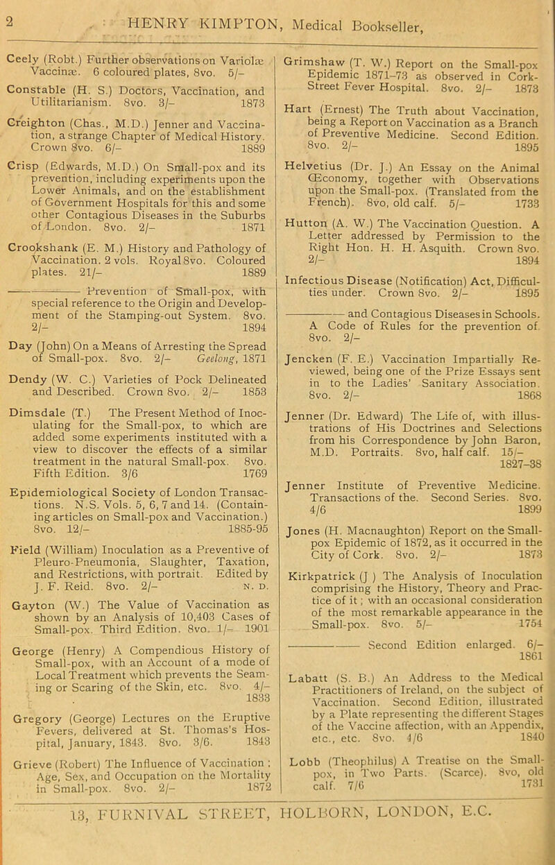 Ceely (Robt.) Further observations on Variola: Vaccina:. 6 coloured plates, 8vo. 5/- Constable (H. S.) Doctors, Vaccination, and Utilitarianism. 8vo. 3/- 1873 Creighton (Chas., M.D.) Jenner and Vaccina- tion, a strange Chapter of Medical History. Crown Svo. 6/- 1889 Crisp (Edwards, M.D.) On Small-pox and its prevention, including experiments upon the Lower Animals, and on the establishment of Government Hospitals for this and some other Contagious Diseases in the Suburbs of London. Svo. 2/- 1871 Crookshank (E. M.) History and Pathology of Vaccination. 2 vols. RoyalSvo. Coloured plates. 21/- 1889 = Prevention of Small-pox, with special reference to the Origin and Develop- ment of the Stamping-out System. 8vo. 2/- 1894 Day (John) On a Means of Arresting the Spread of Small-pox. 8vo. 2/- Geelong, 1871 Dendy (W. C.) Varieties of Pock Delineated and Described. Crown 8vo. 2/- 1853 Dimsdale (T.) The Present Method of Inoc- ulating for the Small-pox, to which are added some experiments instituted with a view to discover the effects of a similar treatment in the natural Small-pox. 8vo. Fifth Edition. 3/6 1769 Epidemiological Society of London Transac- tions. N.S. Vols. 5, 6, 7 and 14. (Contain- ing articles on Small-pox and Vaccination.) Svo. 12/- 1885-95 Field (William) Inoculation as a Preventive of Pleuro-Pneumonia, Slaughter, Taxation, and Restrictions, with portrait. Edited by J. F. Reid. 8vo. 2/- n. d. Gayton (W.) The Value of Vaccination as shown by an Analysis of 10,403 Cases of Small-pox. Third Edition. 8vo. 1/- 1901 George (Henry) A Compendious History of Small-pox, with an Account of a mode of Local Treatment which prevents the Seam- ing or Scaring of the Skin, etc. 8vo 4/- 1833 Gregory (George) Lectures on the Eruptive Fevers, delivered at St. Thomas’s Hos- pital, January, 1843. 8vo. 3/6. 1843 Grieve (Robert) The Influence of Vaccination ; Age, Sex, and Occupation on the Mortality in Small-pox. 8vo. 2/- 1872 Grimshaw (T. W.) Report on the Small-pox Epidemic 1871-73 as observed in Cork- Street Fever Hospital. 8vo. 2/- 1873 Hart (Ernest) The Truth about Vaccination, being a Report on Vaccination as a Branch of Preventive Medicine. Second Edition. Svo. 2/- 1895 Helvetius (Dr. J.) An Essay on the Animal Giconomy, together with Observations upon the Small-pox. (Translated from the French). 8vo, old calf. 5/- 1733 Hutton (A. W.) The Vaccination Question. A Letter addressed by Permission to the Right Hon. H. H. Asquith. Crown 8vo. 2/- 1894 Infectious Disease (Notification) Act, Difficul- ties under. Crown Svo. 2/- 1895 — and Contagious Diseases in Schools. A Code of Rules for the prevention of 8vo. 2/- Jencken (F. E.) Vaccination Impartially Re- viewed, being one of the Prize Essays sent in to the Ladies’ Sanitary Association. Svo. 2/- 1868 Jenner (Dr. Edward) The Life of, with illus- trations of His Doctrines and Selections from his Correspondence by John Baron, M.D. Portraits. Svo, half calf. 15/- 1827-38 Jenner Institute of Preventive Medicine. Transactions of the. Second Series. Svo. 4/6 1899 Jones (H. Macnaughton) Report on the Small- pox Epidemic of 1872, as it occurred in the City of Cork. Svo. 2/- 1873 Kirkpatrick (J ) The Analysis of Inoculation comprising the History, Theory and Prac- tice of it; with an occasional consideration of the most remarkable appearance in the Small-pox. 8vo. 5/- 1754 Second Edition enlarged. 6/- 1861 Labatt (S. B.) An Address to the Medical Practitioners of Ireland, on the subject of Vaccination. Second Edition, illustrated by a Plate representing the different Stages of the Vaccine affection, with an Appendix, *- etc., etc. Svo. 4/6 1840 1 Lobb (Theophilus) A Treatise on the Small- pox, in Two Parts. (Scarce). 8vo, old calf. 7/6 1731 I 13, FURNIVAL STREET, HOLBORN, LONDON, E.C.