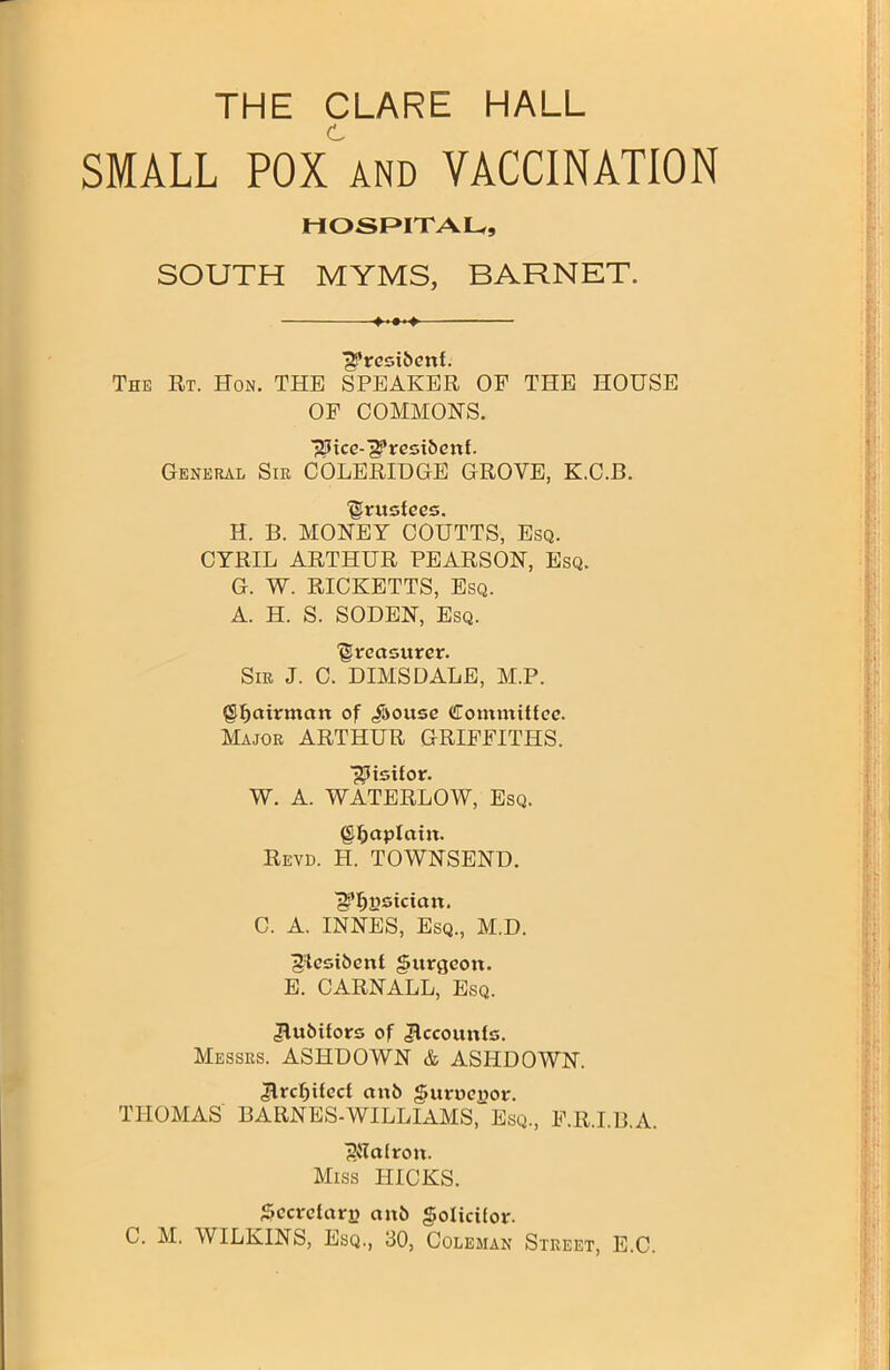 SMALL POX and VACCINATION HOSPITAL, SOUTH MYMS, BARNET. 'g’resibenl. The Rt. Hon. THE SPEAKER OF THE HOUSE OF COMMONS. ■gHce-'g’resibevtf. General Sir COLERIDGE GROVE, K.C.B. Urusiees. H. B. MONEY COUTTS, Esq. CYRIL ARTHUR PEARSON, Esq. G. W. RICKETTS, Esq. A. H. S. SODEN, Esq. treasurer. Sir J. C. DIMS DALE, M.P. {Sljairmart of /souse (ffomniittcc. Major ARTHUR GRIFFITHS. Visitor. W. A. WATERLOW, Esq. ©Ijaplcttn. Revd. H. TOWNSEND. ■gpfjysician. C. A. INNES, Esq., M.D. ^esibent gitrflcon. E. CARNALL, Esq. /lubitors of Accounts. Messrs. ASHDOWN & ASHDOWN. /Ircljifecl ctnb J&uroeyor. THOMAS BARNES-WILLIAMS, Esq., F.R.I.B.A. ^lalroit. Miss HICKS. Secretary ctnb golicifor.