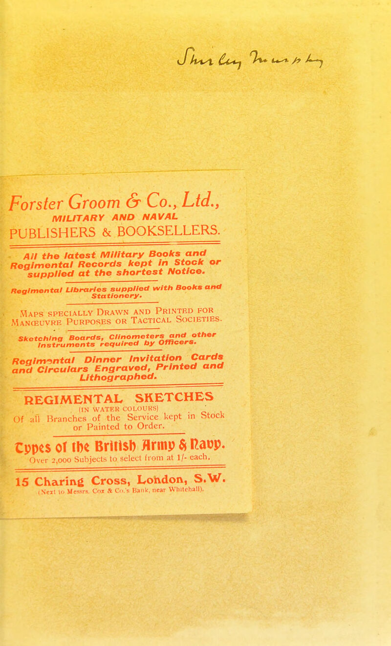 Forster Groom & Co., Ltd., MILITARY AND NAVAL PUBLISHERS & BOOKSELLERS. Ail the latest Military Books and Regimental Records kept in Stock or supplied at the shortest Notice. Realmental Libraries supplied with Books and Stationery. Maps specially Drawn and Printed for Manceuvre Purposes or Tactical Societies. Sketching Boards, Clinometers and other Instruments required by Officers. Regim'intal Dinner Invitation Cards and Circulars Engraved, Printed and Lithographed. REGIMENTAL SKETCHES (IN WATER COLOURS) Of afi Branches of the Service kept in Stock or Painted to Order. Cppcs of m Brltisl) flrmp $ Raup. Ovt-r 2,000 Subjects to select from at 1/- each. 15 Charing Cross, Lohdon, S.W.