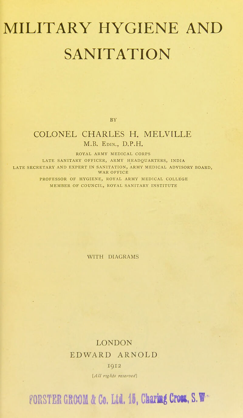 SANITATION BY COLONEL CHARLES H. MELVILLE M.B. Edin., D.P.H. ROYAL ARMY MEDICAL CORPS LATE SANITARY OFFICER, ARMY HEADQUARTERS, INDIA LATE SECRETARY AND EXPERT IN SANITATION, ARMY MEDICAL ADVISORY BOARD, WAR OFFICE PROFESSOR OF HYGIENE, ROYAL ARMY MEDICAL COLLEGE MEMBER OF COUNCIL, ROYAL SANITARY INSTITUTE WITH DIAGRAMS LONDON EDWARD ARNOLD 1912 [/I// 7-ighls reseiveii] m&m GROOM k Go. Lti It, Charm Cnii, S.