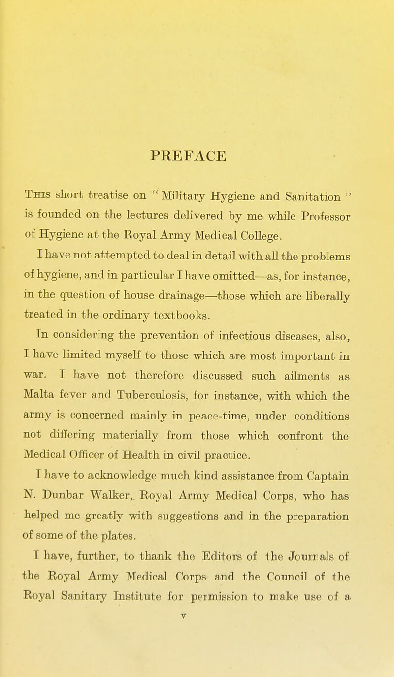 PREFACE This short treatise on  Military Hygiene and Sanitation  is founded on the lectures delivered by me while Professor of Hygiene at the Royal Army Medical College. I have not attempted to deal in detail with all the problems of hygiene, and in particular I have omitted—as, for instance, in the question of house drainage—those which are Hberally treated in the ordinary textbooks. In considering the prevention of infectious diseases, also, I have limited myself to those which are most important in war. I have not therefore discussed such ailments as Malta fever and Tuberculosis, for instance, with which the army is concerned mainly in peace-time, under conditions not differing materially from those which confront the Medical Officer of Health in civil practice. I have to acknowledge much kind assistance from Captain N. Dunbar Walker,. Royal Army Medical Corps, who has helped me greatly with suggestions and in the preparation of some of the plates. I have, further, to thank the Editors of ihe Jourrals of the Royal Army Medical Corps and the Council of the Royal Sanitary Institute for permission to make use of a