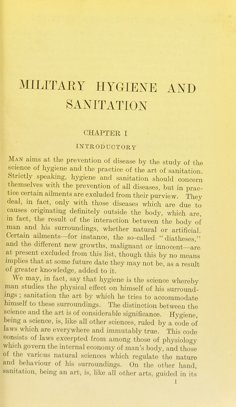 MILITARY HYGIENE AND SANITATION CHAPTER I INTRODUCTORY Man aims at the prevention of disease by the study of the science of hygiene and the practice of the art of sanitation Strictly speaking, hygiene and sanitation should concern themselves with the prevention of aU diseases, but in prac- tice certain aihnents are excluded from their purview. They deal, in fact, only with those diseases which are due to causes originating definitely outside the body, which are, in fact, the result of the interaction between the body of man and his surroundings, whether natural or artificial. Certain aihnents—for instance, the so-caUed diatheses, and the different new growths, maUgnant or innocent—are at present excluded from this list, though this by no means implies that at some future date they may not be, as a result of greater knowledge, added to it. We may, in fact, say that hygiene is the science whereby man studies the physical effect on himself of his surround- ings ; sanitation the art by which he tries to accommodate himself to these surroundings. The distinction between the science and the art is of considerable significance. Hygiene, being a science, is, like all other sciences, ruled by a code of laws which are everywhere and immutably true. This code consists of laws excerpted from among those of physiology which govern the internal economy of man's body, and those of the various natural sciences which regulate the nature and behaviour of his surroundings. On the other hand, sanitation, being an art, is, like all other arts, guided in its