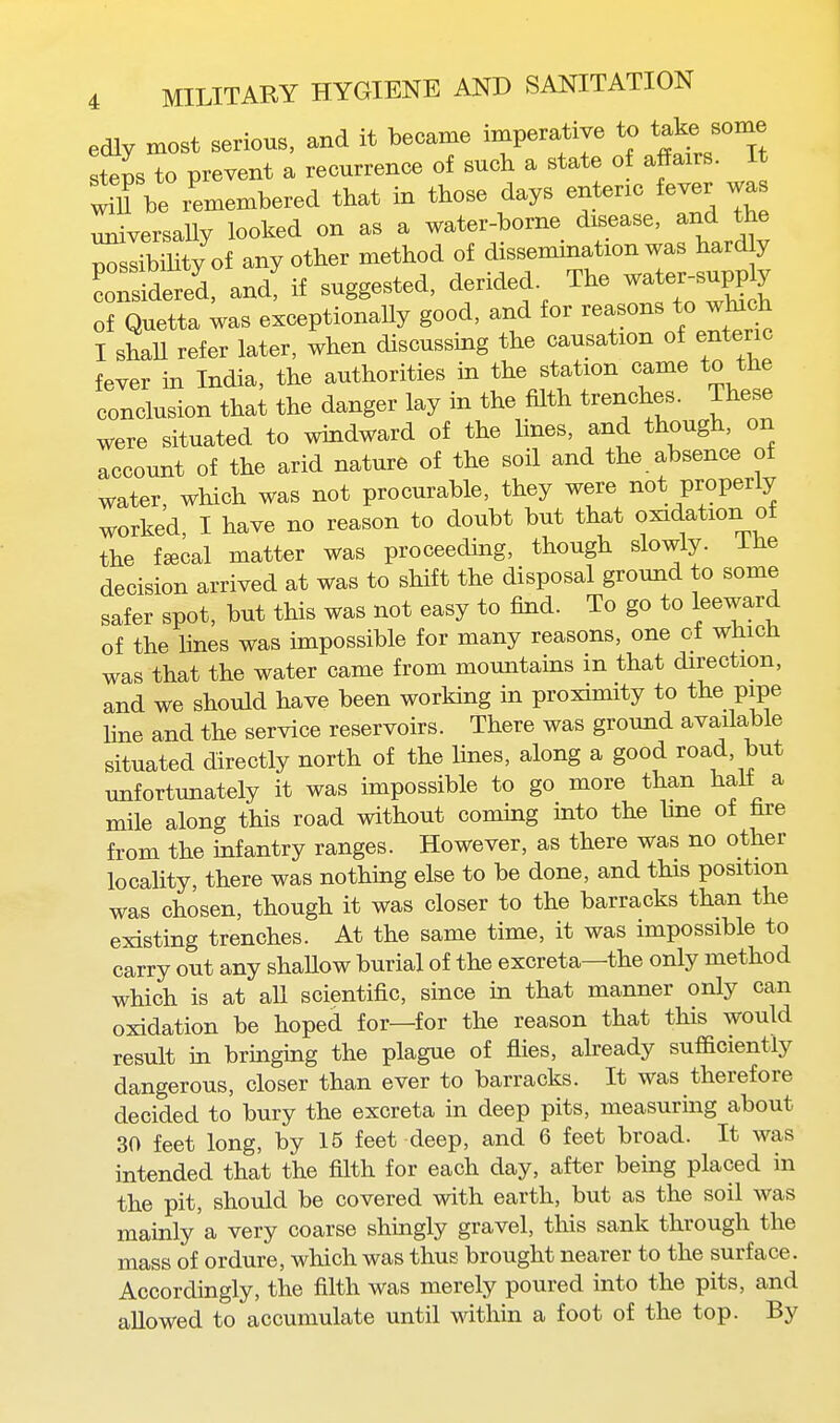 edlv most serious, and it became imperative to take some steps to prevent a recurrence of such a state of affairs. It ^11 be remembered that in those days entenc fever wa universaUy looked on as a water-borne disease, and the nossibiUty of any other method of dissemmation was hard y LS^ered, andf if suggested, derided. The -te-up^y of Quetta was exceptionally good, and for reasons to winch I shaU refer later, when discussing the causation of enteric fever in India, the authorities in the station came to the conclusion that the danger lay in the fUth trenches. These were situated to windward of the lines, and though, on account of the arid nature of the soil and the absence of water, which was not procurable, they were not properly worked, I have no reason to doubt but that oxidation of the fsecal matter was proceeding, though slowly, ihe decision arrived at was to shift the disposal ground to some safer spot, but this was not easy to find. To go to leeward of the lines was impossible for many reasons, one of which was that the water came from mountains in that direction, and we should have been working in proximity to the pipe hne and the service reservoirs. There was ground available situated directly north of the lines, along a good road, but unfortunately it was impossible to go more than hall a mile along this road without coming into the line of fare from the infantry ranges. However, as there was no other locality, there was nothing else to be done, and this position was chosen, though it was closer to the barracks than the existing trenches. At the same time, it was impossible to carry out any shaUow burial of the excreta—the only method which is at all scientific, since in that manner only can oxidation be hoped for—for the reason that this would result in bringing the plague of flies, already sufficiently dangerous, closer than ever to barracks. It was therefore decided to bury the excreta in deep pits, measurmg about 30 feet long, by 15 feet deep, and 6 feet broad. It was intended that the filth for each day, after being placed in the pit, should be covered with earth, but as the soil was mainly a very coarse shingly gravel, this sank through the mass of ordure, which was thus brought nearer to the surface. Accordingly, the filth was merely poured into the pits, and allowed to accumulate until within a foot of the top. By