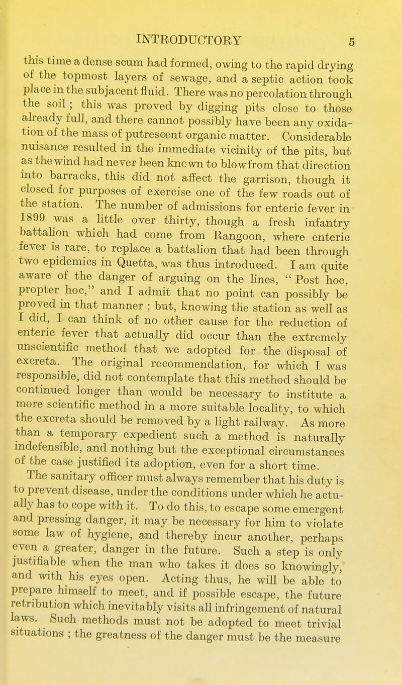 this time a dense scum had formed, owing to the rapid drying of the topmost layers of sewage, and a septic action took place in the subjacent fluid. There was no percolation through the soil; this was proved by digging pits close to those already full, and there cannot possibly have been any oxida- tion of the mass of putrescent organic matter. Considerable nuisance resulted in the immediate vicinity of the pits, but as the wind had never been known to blow from that direction into barracks, this did not affect the garrison, though it closed for purposes of exercise one of the few roads out of the station. The number of admissions for enteric fever in 1899 was a little over thirty, though a fresh infantry battahon which had come from Rangoon, where enteric fever is rare, to replace a battahon that had been through two epidemics in Quetta, was thus introduced. I am quite aware of the danger of arguing on the hues,  Post hoc, propter hoc, and I admit that no point can possibly be proved in that manner ; but, knowing the station as well as I did, I can think of no other cause for the reduction of enteric fever that actuaUy did occur than the extremely unscientific method that we adopted for the disposal of excreta. The original recommendation, for which I was responsible, did not contemplate that this method should be continued longer than would be necessary to institute a more scientific method in a more suitable locahty, to which the excreta should be removed by a light railway. As more than a temporary expedient such a method is naturaUy indefensible, and nothing but the exceptional circumstances of the case justified its adoption, even for a short time. The sanitary officer must always remember that his duty is to prevent disease, under the conditions under which he actu- ally has to cope with it. To do this, to escape some emergent and pressing danger, it may be necessary for him to violate some law of hygiene, and thereby incur another, perhaps even a greater, danger in the future. Such a step is only justifiable when the man who takes it does so knowingly, and with his eyes open. Acting thus, he will be able to prepare himself to meet, and if possible escape, the future retribution which inevitably visits all infringement of natural laws. Such methods must not be adopted to meet trivial situations ; the greatness of the danger must be the measure