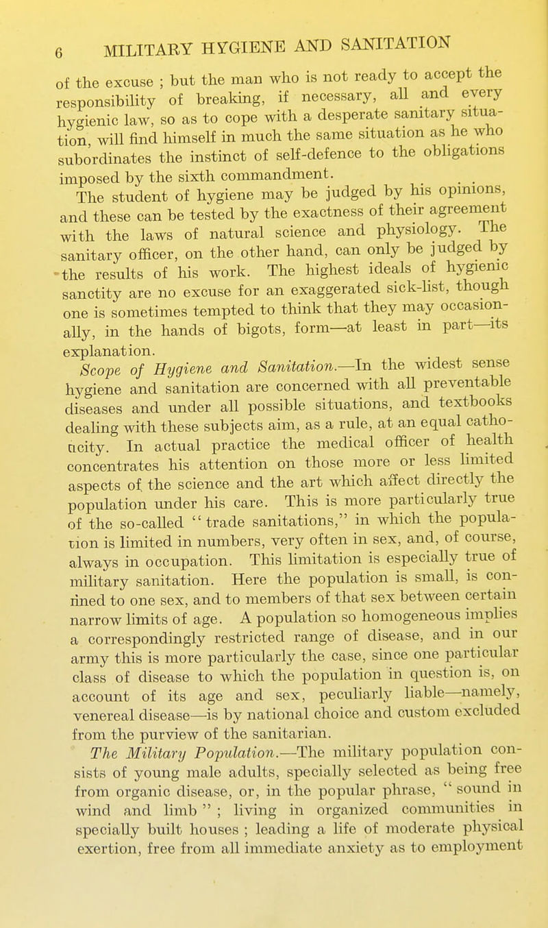 of the excuse ; but the man who is not ready to accept the responsibility of breaking, if necessary, all and every hygienic law, so as to cope with a desperate sanitary situa- tion will find himself in much the same situation as he who subordinates the instinct of self-defence to the obhgations imposed by the sixth commandment. The student of hygiene may be judged by his opinions, and these can be tested by the exactness of their agreement with the laws of natural science and physiology, ihe sanitary officer, on the other hand, can only be judged by -the results of his work. The highest ideals of hygienic sanctity are no excuse for an exaggerated sick-Ust, though one is sometimes tempted to think that they may occasion- aUy, in the hands of bigots, form—at least in part—its explanation. Scope of Hygiene and Sanitation.—In the widest sense hygiene and sanitation are concerned with aU preventable diseases and under all possible situations, and textbooks deaHng with these subjects aim, as a rule, at an equal catho- ncity. In actual practice the medical officer of health concentrates his attention on those more or less limited aspects of. the science and the art which aSect directly the population under his care. This is more particularly true of the so-called trade sanitations, in which the popula- zion is limited in numbers, very often in sex, and, of course, always in occupation. This limitation is especially true of military sanitation. Here the population is small, is con- rined to one sex, and to members of that sex between certain narrow limits of age. A population so homogeneous imphes a correspondingly restricted range of disease, and m our army this is more particularly the case, since one particular class of disease to which the population in question is, on account of its age and sex, peculiarly liable—namely, venereal disease—is by national choice and custom excluded from the purview of the sanitarian. The Military Population.—The military population con- sists of young male adults, specially selected as being free from organic disease, or, in the popular phrase,  sound in wind and limb  ; living in organized communities in specially built houses ; leading a life of moderate phj'-sical exertion, free from all immediate anxiety as to employment