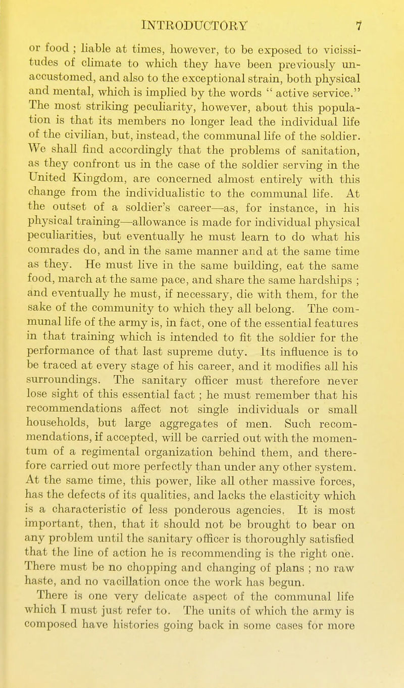 or food ; liable at times, however, to be exposed to vicissi- tudes of climate to which they have been previously un- accustomed, and also to the exceptional strain, both physical and mental, which is implied by the words  active service. The most striking pecuHarity, however, about this popula- tion is that its members no longer lead the individual life of the civihan, but, instead, the communal life of the soldier. We shall find accordingly that the problems of sanitation, as they confront us in the case of the soldier serving in the United Kingdom, are concerned almost entirely with this change from the individuahstic to the communal life. At the outset of a soldier's career—^as, for instance, in his physical training—allowance is made for individual physical pecuHarities, but eventually he must learn to do what his comrades do, and in the same manner and at the same time as they. He must live in the same building, eat the same food, march at the same pace, and share the same hardships ; and eventually he must, if necessary, die with them, for the sake of the community to which they aU belong. The com- munal hfe of the army is, in fact, one of the essential features in that training which is intended to fit the soldier for the performance of that last supreme duty. Its influence is to be traced at every stage of his career, and it modifies all his surroundings. The sanitary ofiicer must therefore never lose sight of this essential fact; he must remember that his recommendations affect not single individuals or small households, but large aggregates of men. Such recom- mendations, if accepted, will be carried out with the momen- tum of a regimental organization behind them, and there- fore carried out more perfectly than under any other system. At the same time, this power, like all other massive forces, has the defects of its qualities, and lacks the elasticity which is a characteristic of less ponderous agencies. It is most important, then, that it should not be brought to bear on any problem until the sanitary officer is thoroughly satisfied that the line of action he is recommending is the right one. There must be no chopping and changing of plans ; no raw haste, and no vacillation once the work has begun. There is one very delicate aspect of the communal life which I must just refer to. The units of which the army is composed have histories going back in some cases for more