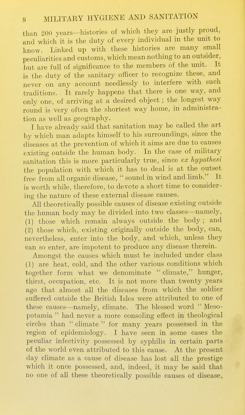 than 200 years—histories of which they are justly proud, and which it is the duty of every individual in the unit to know. Linked up with these histories are many smaU pecuHarities and customs, which mean nothing to an outsider, but are full of significance to the members of the unit. It is the duty of the sanitary officer to recognize these, and never on any account needlessly to interfere with such traditions. It rarely happens that there is one way, and only one, of arriving at a desired object; the longest way round is very often the shortest way home, in administra- tion as well as geography. I have already said that sanitation may be called the art by which man adapts himself to his surroundings, since the diseases at the prevention of which it aims are due to causes existmg outside the human body. In the case of military sanitation this is more particularly true, since ex hypothesi the population with which it has to deal is at the outset free from all organic disease,  sound in wind and Hmb. It is worth while, therefore, to devote a short time to consider- ing the nature of these external disease causes. AU theoretically possible causes of disease existing outside the human body may be divided into two classes—namely, (1) those which remain always outside the body; and (2) those which, existing originally outside the body, can, nevertheless, enter into the body, and which, unless they can so enter, are impotent to produce any disease therein. Amongst the causes which must be included under class (1) are heat, cold, and the other various conditions which together form what we denominate  chmate, hunger, thirst, occupation, etc. It is not more than twenty years ago that almost aU the diseases from wliich the soldier suSered outside the British Isles were attributed to one of these causes—^namely, climate. The blessed word  Meso- potamia  had never a more consoling effect in theological circles than  climate  for many years possessed in the region of epidemiology. I have seen in some cases the peculiar infectivity possessed by syphilis in certain parts of the world even attributed to this cause. At the present day climate as a cause of disease has lost all the prestige which it once possessed, and, indeed, it may be said that no one of all these theoretically possible causes of disease,