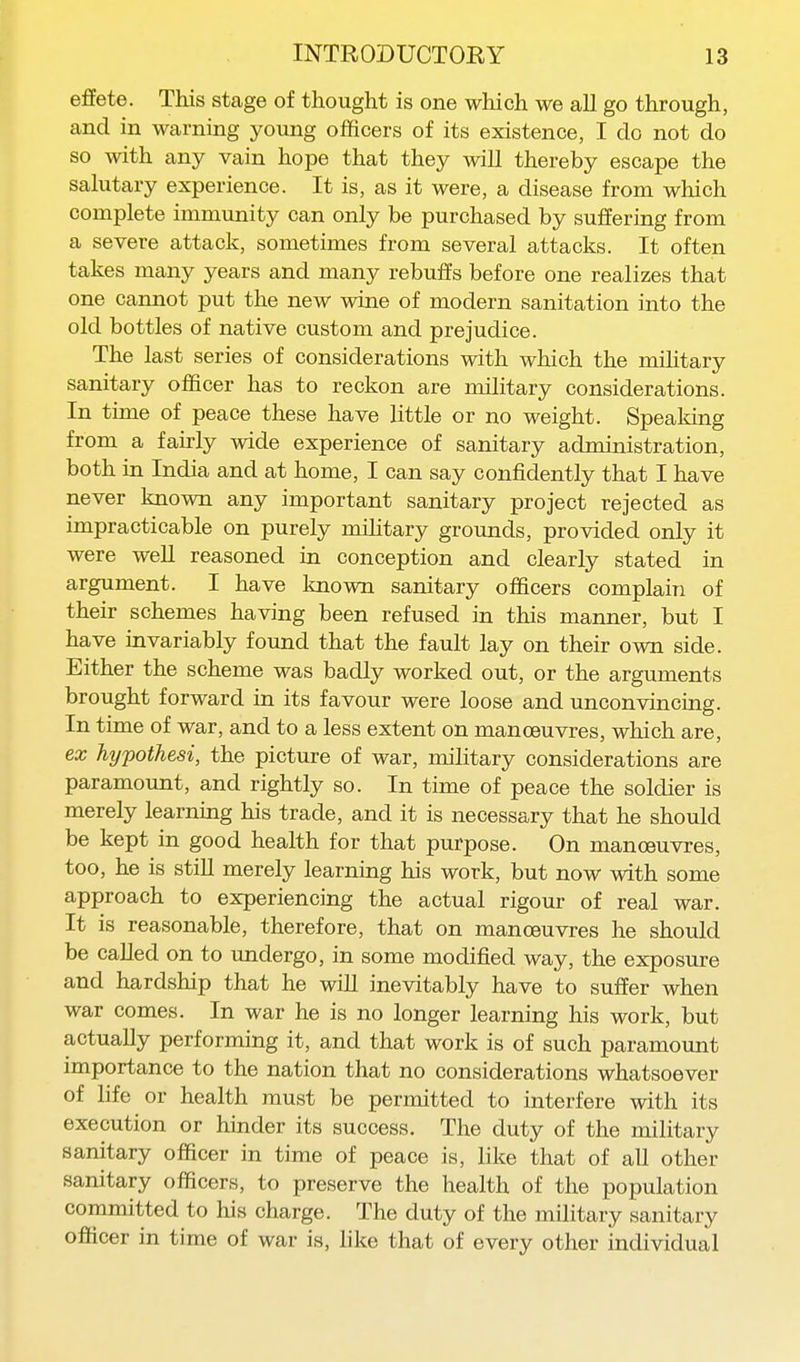 effete. This stage of thought is one which we all go through, and in warning young officers of its existence, I do not do so with any vain hope that they will thereby escape the salutary experience. It is, as it were, a disease from which complete immunity can only be purchased by suffering from a severe attack, sometimes from several attacks. It often takes many years and many rebuffs before one realizes that one cannot put the new wine of modern sanitation into the old bottles of native custom and prejudice. The last series of considerations with which the mihtary sanitary officer has to reckon are military considerations. In time of peace these have little or no weight. Speaking from a fairly wide experience of sanitary administration, both in India and at home, I can say confidently that I have never known any important sanitary project rejected as impracticable on purely mihtary grounds, provided only it were well reasoned in conception and clearly stated in argument. I have known sanitary officers complaiTi of their schemes having been refused in this manner, but I have invariably found that the fault lay on their own side. Either the scheme was badly worked out, or the arguments brought forward in its favour were loose and unconvincing. In time of war, and to a less extent on manoeuvres, which are, ex hypothesi, the picture of war, military considerations are paramount, and rightly so. In time of peace the soldier is merely learning his trade, and it is necessary that he should be kept in good health for that purpose. On manoeuvres, too, he is still merely learning his work, but now with some approach to experiencing the actual rigour of real war. It is reasonable, therefore, that on manoeuvres he should be called on to undergo, in some modified way, the exposure and hardship that he will inevitably have to suffer when war comes. In war he is no longer learning his work, but actually performing it, and that work is of such paramount importance to the nation that no considerations whatsoever of life or health must be permitted to interfere with its execution or hinder its success. The duty of the military sanitary officer in time of peace is, like that of all other sanitary officers, to preserve the health of the population committed to his charge. The duty of the military sanitary officer in time of war is, like that of every other individual