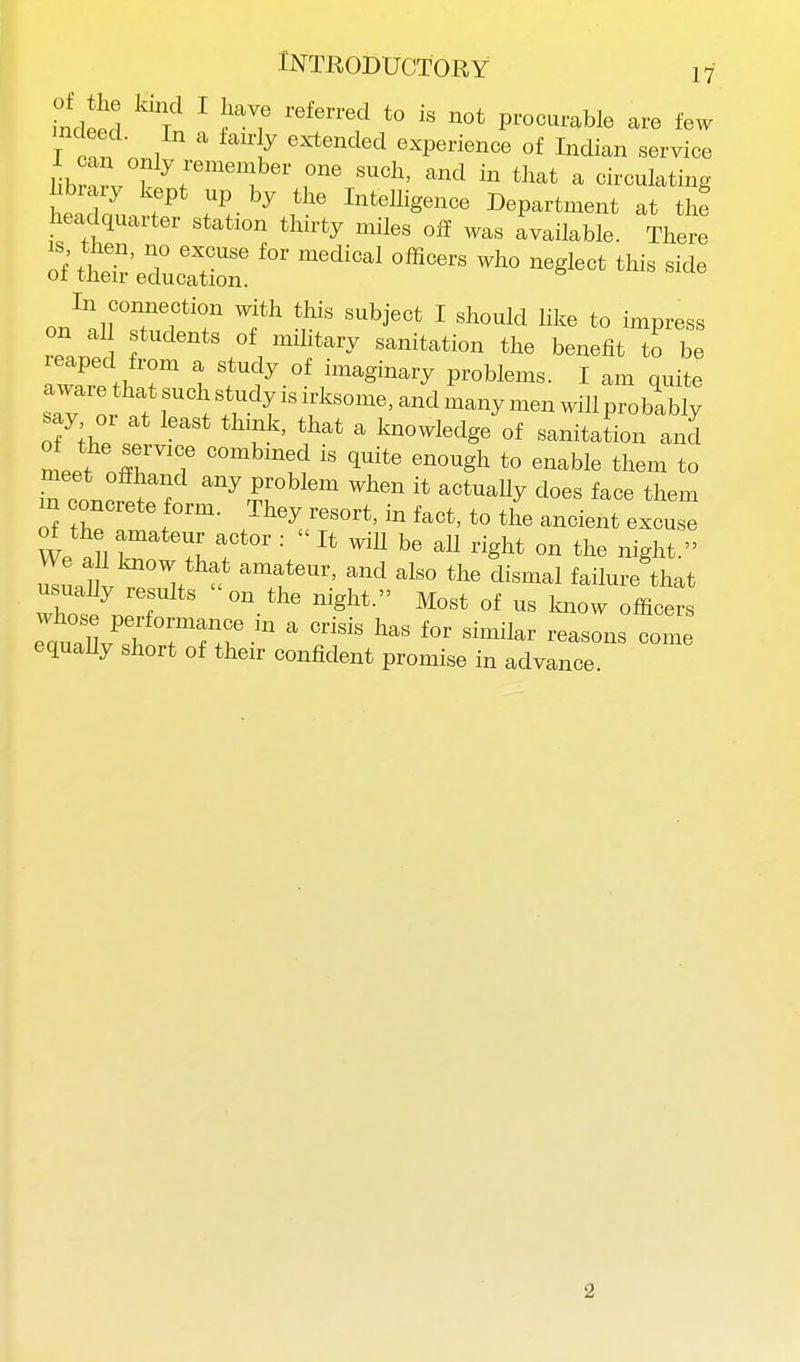 Meed ^Tn ^ ^7 ^''f '° ™' procurable are few mcleed. In a fairly extended experience of Indian service hbrvT ^r';  circulating hbiary kept up by the Intelligence Department at the headquarter station thirty miles off was Available. There of thei^-eTurtr '^^ ^S'-* ^'^ ^'-^^ on aU students of mihtary sanitation the benefit to be rZeth r t f f .°f ™-«-y problems. I am quite aware that such study is irksome, and many men will probably ofke M Imowledge of sanitation and meet or T l^ 1'*' ''™Sh to enable them to S conorlf ™y P™'''™ it actually does face them oi he * f ™- ■•^^ort. » foot, to the ancient excuse of the amateur actor :  It will be all right on the night. ZLf. V^' ''t*^ 1^° the dismal failure that e„,° llv'^f  '''^ ''^ ■■masons come equally short of their confident promise in advance. 2