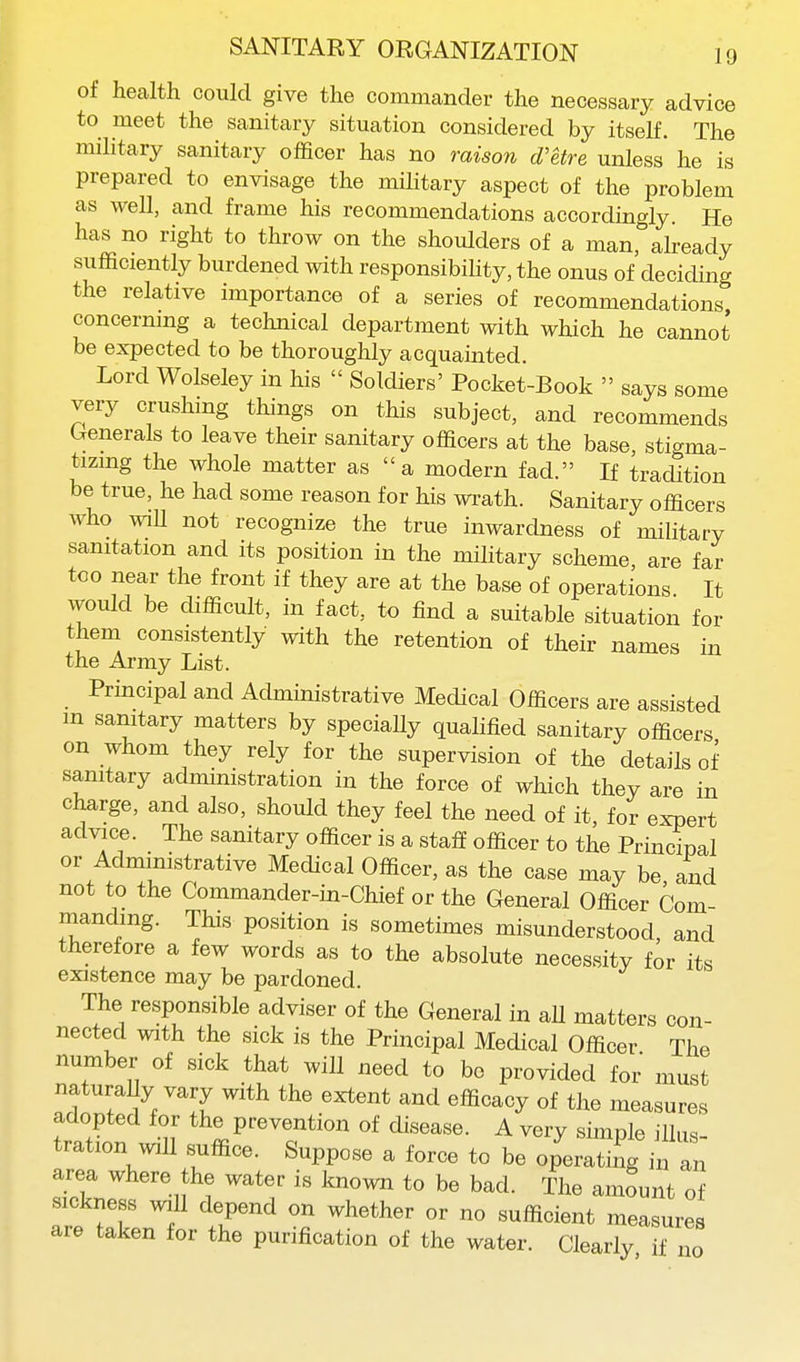 of health could give the commander the necessary advice to meet the sanitary situation considered by itself. The military sanitary officer has no raison d'etre unless he is prepared to envisage the military aspect of the problem as well, and frame his recommendations accordingly. He has no right to throw on the shoulders of a manralready sufficiently burdened with responsibiHty, the onus of deciding the relative importance of a series of recommendations concerning a technical department with which he cannot be expected to be thoroughly acquainted. Lord Wolseley in his  Soldiers' Pocket-Book  says some very crushing things on this subject, and recommends Generals to leave their sanitary officers at the base, stigma- tizing the whole matter as a modern fad. If tradition be true, he had some reason for his wrath. Sanitary officers who wiU not recognize the true inwardness of military sanitation and its position in the military scheme are far too near the front if they are at the base of operations It would be difficult, in fact, to find a suitable situation for them consistently with the retention of their names in the Army List. Principal and Administrative Medical Officers are assisted m sanitary matters by speciaUy qualified sanitary officers on whom they rely for the supervision of the details of sanitary administration in the force of which they are in charge, and also, should they feel the need of it, for expert advice. The sanitary officer is a staff officer to the Principal or Administrative Medical Officer, as the case may be and not to the Commander-in-Chief or the General Officer Com- nianding. This position is sometimes misunderstood, and therefore a few words as to the absolute necessity for its existence may be pardoned. The responsible adviser of the General in aU matters con- nected with the sick is the Principal Medical Officer The number of sick that will need to be provided for must naturaUy vary with the extent and efficacy of the measures adopted for the prevention of disease. A very simple illus- tration will suffice. Suppose a force to be operating in an area where the water is known to be bad. The amount of sickness ;^all depend on whether or no sufficient measures are taken for the purification of the water. Clearly if no