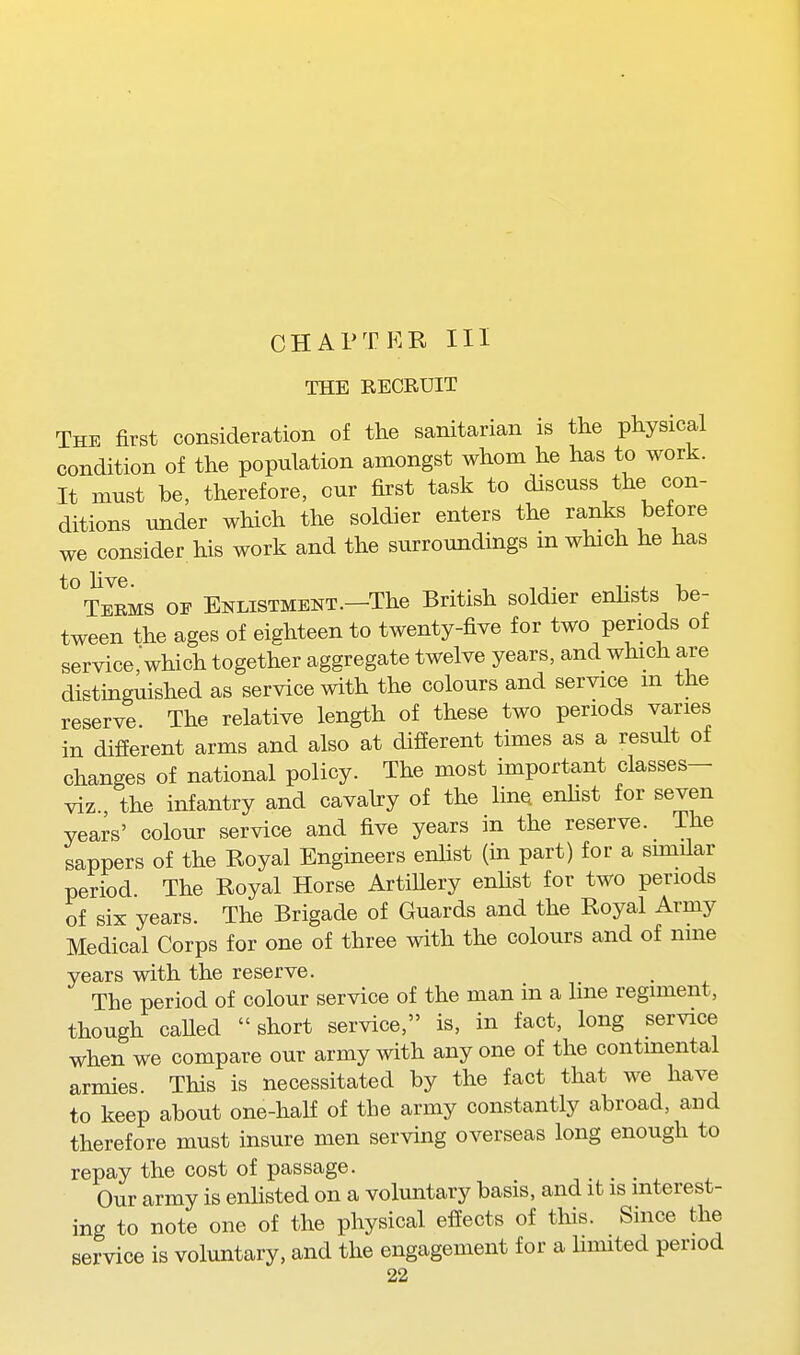 THE RECRUIT The first consideration of the sanitarian is the physical condition of the population amongst whom he has to work. It must be, therefore, our first task to discuss the con- ditions under which the soldier enters the ranks before we consider his work and the surroundings in which he has Terms op Enlistment.-The British soldier enlists be- tween the ages of eighteen to twenty-five for two periods of service, which together aggregate twelve years, and which are distinguished as service with the colours and service m the reserve. The relative length of these two periods varies in difierent arms and also at difierent times as a result of changes of national policy. The most important classes— viz the infantry and cavahy of the line, enhst for seven years' colour service and five years in the reserve. The sappers of the Royal Engineers enhst (in part) for a sunilar period The Royal Horse ArtiUery enhst for two periods of six years. The Brigade of Guards and the Royal Army Medical Corps for one of three with the colours and of nine years with the reserve. The period of colour service of the man in a line regiment, though caUed short service, is, in fact, long service when we compare our army with anyone of the continental armies. This is necessitated by the fact that we have to keep about one-half of the army constantly abroad, and therefore must insure men serving overseas long enough to repay the cost of passage. _ Our army is enlisted on a voluntary basis, and it is interest- ing to note one of the physical effects of this. Since the service is voluntary, and the engagement for a limited period