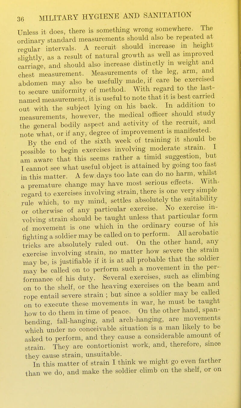 Unless it does, there is something wrong somewhere. The ordinary standard measurements should also be repeated at regular intervals. A recruit should increase m height sHghtly as a result of natural growth as well as improved carriage, and should also increase distinctly m weight and chest measurement. Measurements of the leg, arm, and abdomen may also be usefuUy made, if care be exercised to secure uniformity of method. With regard to the last- named measurement, it is useful to note that it is best carried out with the subject lying on his back. In addition to measurements, however, the medical officer should study the general bodily aspect and activity of the recrmt, and note what, or if any, degree of improvement is manifested. By the end of the sixth week of training it should be possible to begin exercises involving moderate strain. I am aware that this seems rather a timid suggestion, but I cannot see what useful object is attained by going too fast in this matter. A few.days too late can do no harm, whilst a premature change may have most serious effects. With, regard to exercises involving strain, there is one very simple rule which to my mind, settles absolutely the suitability or otherwise of any particular exercise. No exercise m- volving strain should be taught unless that particular form of movement is one which in the ordinary course of his fighting a soldier may be caUed on to perform. AU acrobatic tricks are absolutely ruled out. On the other hand, any exercise involving strain, no matter how severe the strain may be, is justifiable if it is at aU probable that the soldier may be caUed on to perform such a movement m the per- formance of his duty. Several exercises, such as climbing on to the shelf, or the heaving exercises on the beam and rope entail severe strain ; but since a soldier may be caUed on to execute these movements in war, he must be taught how to do them in time of peace. On the other hand, span- bending, faU-hanging, and arch-hanging, are movements which under no conceivable situation is a man hkely to be asked to perform, and they cause a considerable amount of strain. They are contortionist work, and, therefore, since they cause strain, unsuitable. In this matter of strain I think we might go even farther than we do, and make the soldier climb on the shelf, or on